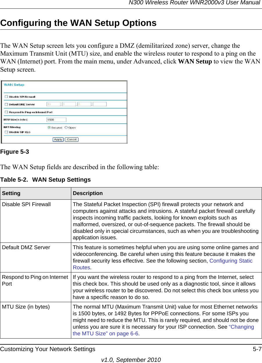 N300 Wireless Router WNR2000v3 User Manual Customizing Your Network Settings 5-7v1.0, September 2010Configuring the WAN Setup OptionsThe WAN Setup screen lets you configure a DMZ (demilitarized zone) server, change the Maximum Transmit Unit (MTU) size, and enable the wireless router to respond to a ping on the WAN (Internet) port. From the main menu, under Advanced, click WAN Setup to view the WAN Setup screen.  The WAN Setup fields are described in the following table:Figure 5-3Table 5-2.  WAN Setup SettingsSetting DescriptionDisable SPI Firewall The Stateful Packet Inspection (SPI) firewall protects your network and computers against attacks and intrusions. A stateful packet firewall carefully inspects incoming traffic packets, looking for known exploits such as malformed, oversized, or out-of-sequence packets. The firewall should be disabled only in special circumstances, such as when you are troubleshooting application issues. Default DMZ Server This feature is sometimes helpful when you are using some online games and videoconferencing. Be careful when using this feature because it makes the firewall security less effective. See the following section, Configuring Static Routes.Respond to Ping on Internet PortIf you want the wireless router to respond to a ping from the Internet, select this check box. This should be used only as a diagnostic tool, since it allows your wireless router to be discovered. Do not select this check box unless you have a specific reason to do so.MTU Size (in bytes) The normal MTU (Maximum Transmit Unit) value for most Ethernet networks is 1500 bytes, or 1492 Bytes for PPPoE connections. For some ISPs you might need to reduce the MTU. This is rarely required, and should not be done unless you are sure it is necessary for your ISP connection. See “Changing the MTU Size” on page 6-6.