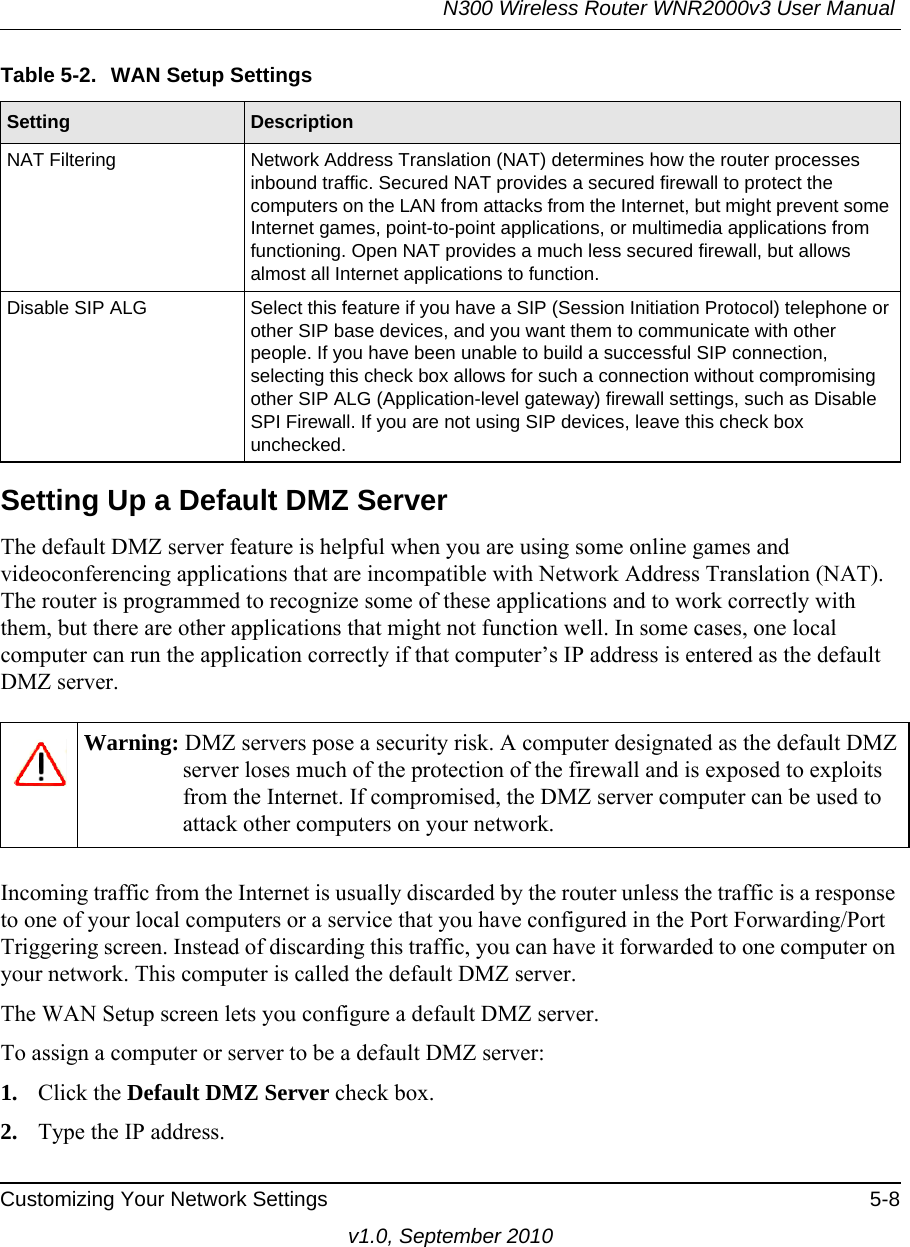 N300 Wireless Router WNR2000v3 User Manual Customizing Your Network Settings 5-8v1.0, September 2010Setting Up a Default DMZ ServerThe default DMZ server feature is helpful when you are using some online games and videoconferencing applications that are incompatible with Network Address Translation (NAT). The router is programmed to recognize some of these applications and to work correctly with them, but there are other applications that might not function well. In some cases, one local computer can run the application correctly if that computer’s IP address is entered as the default DMZ server.Incoming traffic from the Internet is usually discarded by the router unless the traffic is a response to one of your local computers or a service that you have configured in the Port Forwarding/Port Triggering screen. Instead of discarding this traffic, you can have it forwarded to one computer on your network. This computer is called the default DMZ server.The WAN Setup screen lets you configure a default DMZ server.To assign a computer or server to be a default DMZ server: 1. Click the Default DMZ Server check box.2. Type the IP address.NAT Filtering Network Address Translation (NAT) determines how the router processes inbound traffic. Secured NAT provides a secured firewall to protect the computers on the LAN from attacks from the Internet, but might prevent some Internet games, point-to-point applications, or multimedia applications from functioning. Open NAT provides a much less secured firewall, but allows almost all Internet applications to function. Disable SIP ALG Select this feature if you have a SIP (Session Initiation Protocol) telephone or other SIP base devices, and you want them to communicate with other people. If you have been unable to build a successful SIP connection, selecting this check box allows for such a connection without compromising other SIP ALG (Application-level gateway) firewall settings, such as Disable SPI Firewall. If you are not using SIP devices, leave this check box unchecked.Warning: DMZ servers pose a security risk. A computer designated as the default DMZ server loses much of the protection of the firewall and is exposed to exploits from the Internet. If compromised, the DMZ server computer can be used to attack other computers on your network.Table 5-2.  WAN Setup SettingsSetting Description