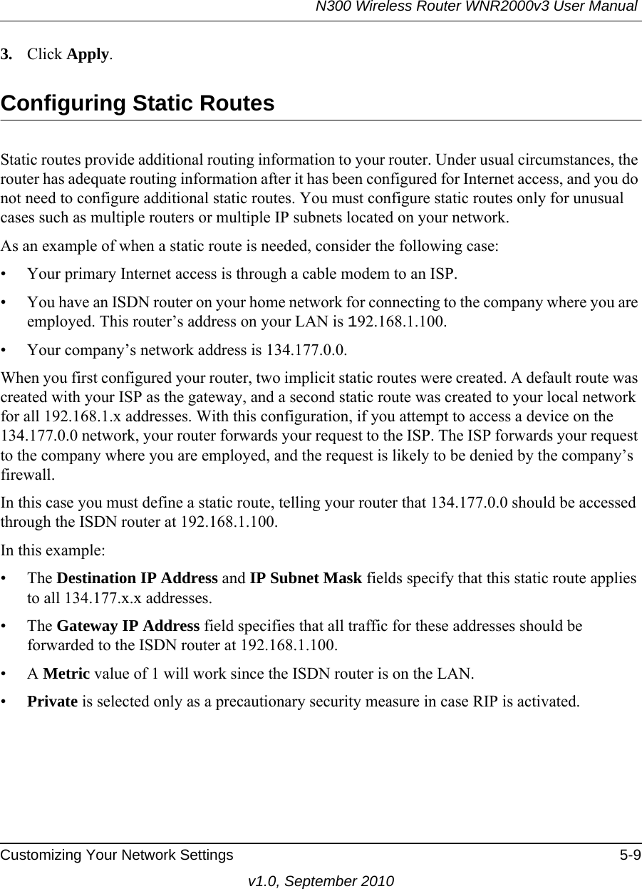 N300 Wireless Router WNR2000v3 User Manual Customizing Your Network Settings 5-9v1.0, September 20103. Click Apply.Configuring Static RoutesStatic routes provide additional routing information to your router. Under usual circumstances, the router has adequate routing information after it has been configured for Internet access, and you do not need to configure additional static routes. You must configure static routes only for unusual cases such as multiple routers or multiple IP subnets located on your network.As an example of when a static route is needed, consider the following case:• Your primary Internet access is through a cable modem to an ISP.• You have an ISDN router on your home network for connecting to the company where you are employed. This router’s address on your LAN is 192.168.1.100.• Your company’s network address is 134.177.0.0.When you first configured your router, two implicit static routes were created. A default route was created with your ISP as the gateway, and a second static route was created to your local network for all 192.168.1.x addresses. With this configuration, if you attempt to access a device on the 134.177.0.0 network, your router forwards your request to the ISP. The ISP forwards your request to the company where you are employed, and the request is likely to be denied by the company’s firewall.In this case you must define a static route, telling your router that 134.177.0.0 should be accessed through the ISDN router at 192.168.1.100. In this example:• The Destination IP Address and IP Subnet Mask fields specify that this static route applies to all 134.177.x.x addresses. • The Gateway IP Address field specifies that all traffic for these addresses should be forwarded to the ISDN router at 192.168.1.100. •A Metric value of 1 will work since the ISDN router is on the LAN. •Private is selected only as a precautionary security measure in case RIP is activated.