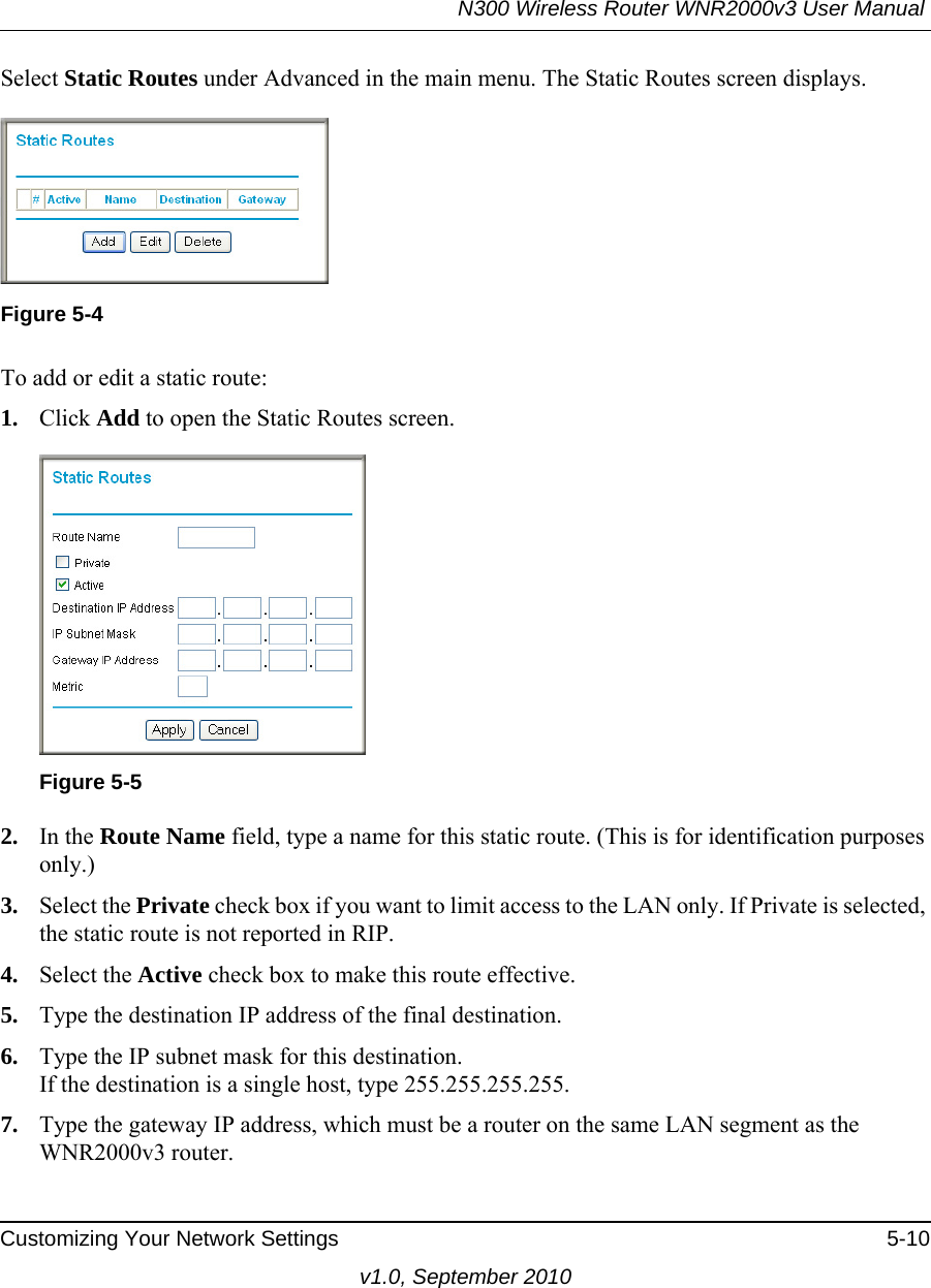 N300 Wireless Router WNR2000v3 User Manual Customizing Your Network Settings 5-10v1.0, September 2010Select Static Routes under Advanced in the main menu. The Static Routes screen displays.To add or edit a static route:1. Click Add to open the Static Routes screen.  2. In the Route Name field, type a name for this static route. (This is for identification purposes only.) 3. Select the Private check box if you want to limit access to the LAN only. If Private is selected, the static route is not reported in RIP. 4. Select the Active check box to make this route effective. 5. Type the destination IP address of the final destination. 6. Type the IP subnet mask for this destination.If the destination is a single host, type 255.255.255.255. 7. Type the gateway IP address, which must be a router on the same LAN segment as the WNR2000v3 router. Figure 5-4Figure 5-5