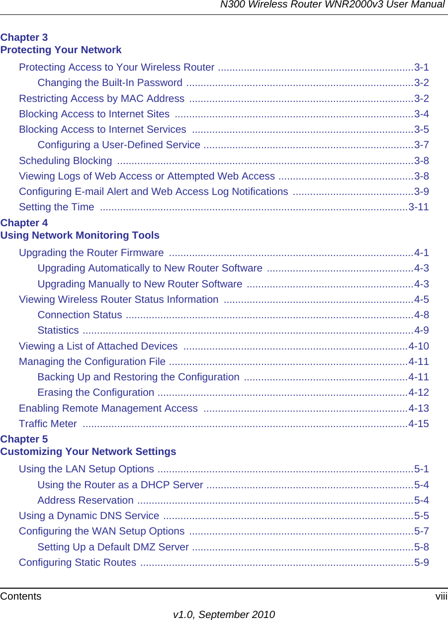 N300 Wireless Router WNR2000v3 User Manual Contents viiiv1.0, September 2010Chapter 3 Protecting Your NetworkProtecting Access to Your Wireless Router ....................................................................3-1Changing the Built-In Password ...............................................................................3-2Restricting Access by MAC Address ..............................................................................3-2Blocking Access to Internet Sites  ...................................................................................3-4Blocking Access to Internet Services  .............................................................................3-5Configuring a User-Defined Service .........................................................................3-7Scheduling Blocking  .......................................................................................................3-8Viewing Logs of Web Access or Attempted Web Access ...............................................3-8Configuring E-mail Alert and Web Access Log Notifications  ..........................................3-9Setting the Time  ...........................................................................................................3-11Chapter 4 Using Network Monitoring ToolsUpgrading the Router Firmware  .....................................................................................4-1Upgrading Automatically to New Router Software ...................................................4-3Upgrading Manually to New Router Software ..........................................................4-3Viewing Wireless Router Status Information  ..................................................................4-5Connection Status ....................................................................................................4-8Statistics ...................................................................................................................4-9Viewing a List of Attached Devices  ..............................................................................4-10Managing the Configuration File ...................................................................................4-11Backing Up and Restoring the Configuration .........................................................4-11Erasing the Configuration .......................................................................................4-12Enabling Remote Management Access  .......................................................................4-13Traffic Meter  .................................................................................................................4-15Chapter 5 Customizing Your Network SettingsUsing the LAN Setup Options .........................................................................................5-1Using the Router as a DHCP Server ........................................................................5-4Address Reservation ................................................................................................5-4Using a Dynamic DNS Service .......................................................................................5-5Configuring the WAN Setup Options ..............................................................................5-7Setting Up a Default DMZ Server .............................................................................5-8Configuring Static Routes ...............................................................................................5-9