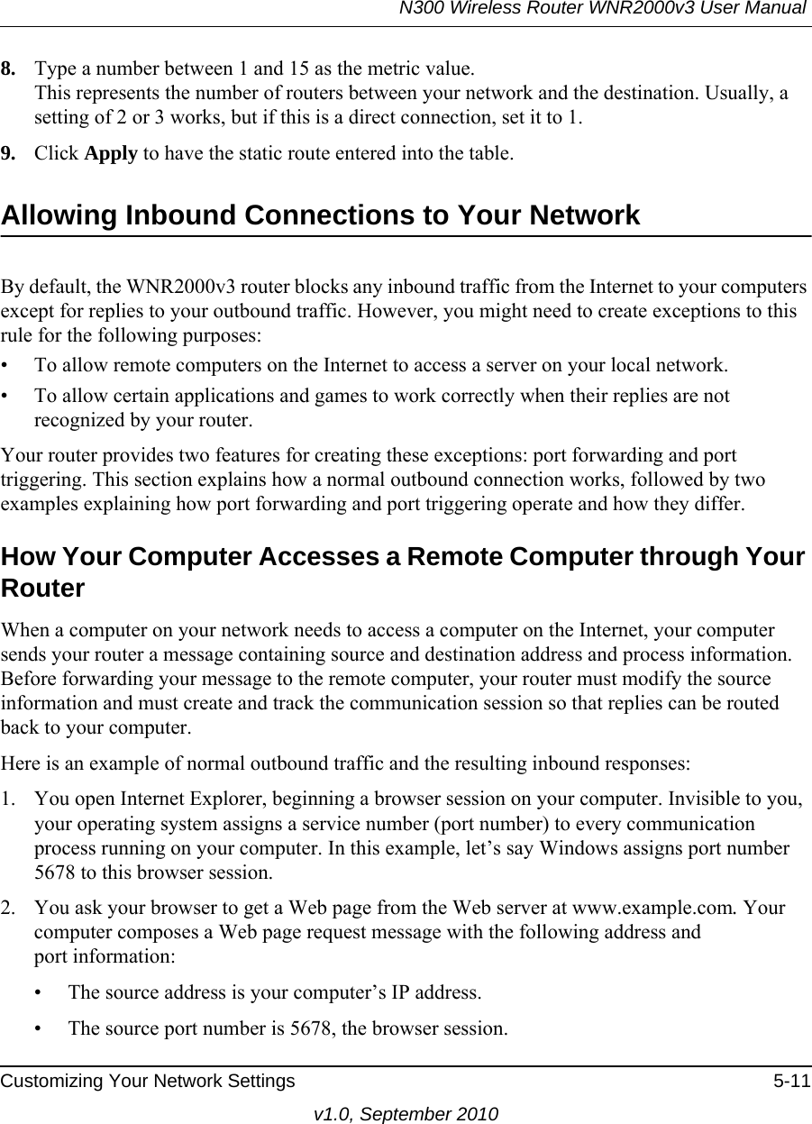 N300 Wireless Router WNR2000v3 User Manual Customizing Your Network Settings 5-11v1.0, September 20108. Type a number between 1 and 15 as the metric value. This represents the number of routers between your network and the destination. Usually, a setting of 2 or 3 works, but if this is a direct connection, set it to 1. 9. Click Apply to have the static route entered into the table. Allowing Inbound Connections to Your NetworkBy default, the WNR2000v3 router blocks any inbound traffic from the Internet to your computers except for replies to your outbound traffic. However, you might need to create exceptions to this rule for the following purposes:• To allow remote computers on the Internet to access a server on your local network. • To allow certain applications and games to work correctly when their replies are not recognized by your router.Your router provides two features for creating these exceptions: port forwarding and port triggering. This section explains how a normal outbound connection works, followed by two examples explaining how port forwarding and port triggering operate and how they differ.How Your Computer Accesses a Remote Computer through Your RouterWhen a computer on your network needs to access a computer on the Internet, your computer sends your router a message containing source and destination address and process information. Before forwarding your message to the remote computer, your router must modify the source information and must create and track the communication session so that replies can be routed back to your computer. Here is an example of normal outbound traffic and the resulting inbound responses:1. You open Internet Explorer, beginning a browser session on your computer. Invisible to you, your operating system assigns a service number (port number) to every communication process running on your computer. In this example, let’s say Windows assigns port number 5678 to this browser session. 2. You ask your browser to get a Web page from the Web server at www.example.com. Your computer composes a Web page request message with the following address andport information: • The source address is your computer’s IP address.• The source port number is 5678, the browser session. 