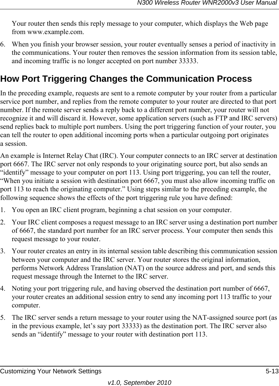 N300 Wireless Router WNR2000v3 User Manual Customizing Your Network Settings 5-13v1.0, September 2010Your router then sends this reply message to your computer, which displays the Web page from www.example.com.6. When you finish your browser session, your router eventually senses a period of inactivity in the communications. Your router then removes the session information from its session table, and incoming traffic is no longer accepted on port number 33333.How Port Triggering Changes the Communication ProcessIn the preceding example, requests are sent to a remote computer by your router from a particular service port number, and replies from the remote computer to your router are directed to that port number. If the remote server sends a reply back to a different port number, your router will not recognize it and will discard it. However, some application servers (such as FTP and IRC servers) send replies back to multiple port numbers. Using the port triggering function of your router, you can tell the router to open additional incoming ports when a particular outgoing port originatesa session.An example is Internet Relay Chat (IRC). Your computer connects to an IRC server at destination port 6667. The IRC server not only responds to your originating source port, but also sends an “identify” message to your computer on port 113. Using port triggering, you can tell the router, “When you initiate a session with destination port 6667, you must also allow incoming traffic on port 113 to reach the originating computer.” Using steps similar to the preceding example, the following sequence shows the effects of the port triggering rule you have defined:1. You open an IRC client program, beginning a chat session on your computer. 2. Your IRC client composes a request message to an IRC server using a destination port number of 6667, the standard port number for an IRC server process. Your computer then sends this request message to your router.3. Your router creates an entry in its internal session table describing this communication session between your computer and the IRC server. Your router stores the original information, performs Network Address Translation (NAT) on the source address and port, and sends this request message through the Internet to the IRC server. 4. Noting your port triggering rule, and having observed the destination port number of 6667, your router creates an additional session entry to send any incoming port 113 traffic to your computer. 5. The IRC server sends a return message to your router using the NAT-assigned source port (as in the previous example, let’s say port 33333) as the destination port. The IRC server also sends an “identify” message to your router with destination port 113.