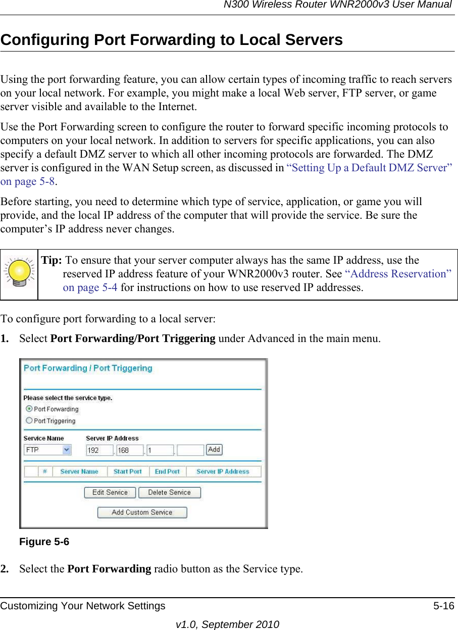 N300 Wireless Router WNR2000v3 User Manual Customizing Your Network Settings 5-16v1.0, September 2010Configuring Port Forwarding to Local ServersUsing the port forwarding feature, you can allow certain types of incoming traffic to reach servers on your local network. For example, you might make a local Web server, FTP server, or game server visible and available to the Internet. Use the Port Forwarding screen to configure the router to forward specific incoming protocols to computers on your local network. In addition to servers for specific applications, you can also specify a default DMZ server to which all other incoming protocols are forwarded. The DMZ server is configured in the WAN Setup screen, as discussed in “Setting Up a Default DMZ Server” on page 5-8.Before starting, you need to determine which type of service, application, or game you will provide, and the local IP address of the computer that will provide the service. Be sure the computer’s IP address never changes.To configure port forwarding to a local server:1. Select Port Forwarding/Port Triggering under Advanced in the main menu. 2. Select the Port Forwarding radio button as the Service type.Tip: To ensure that your server computer always has the same IP address, use the reserved IP address feature of your WNR2000v3 router. See “Address Reservation” on page 5-4 for instructions on how to use reserved IP addresses.Figure 5-6