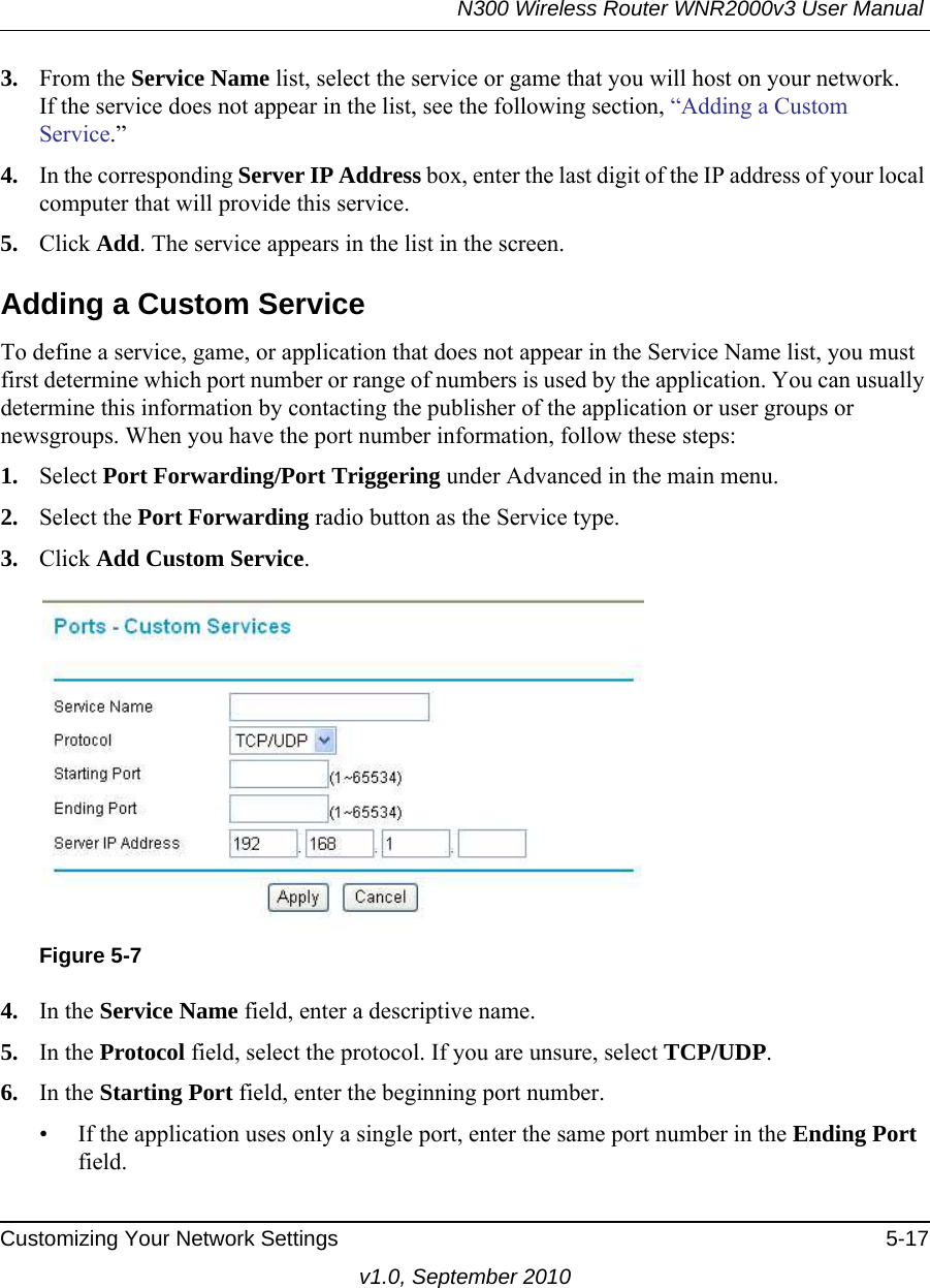 N300 Wireless Router WNR2000v3 User Manual Customizing Your Network Settings 5-17v1.0, September 20103. From the Service Name list, select the service or game that you will host on your network.If the service does not appear in the list, see the following section, “Adding a Custom Service.”4. In the corresponding Server IP Address box, enter the last digit of the IP address of your local computer that will provide this service. 5. Click Add. The service appears in the list in the screen.Adding a Custom ServiceTo define a service, game, or application that does not appear in the Service Name list, you must first determine which port number or range of numbers is used by the application. You can usually determine this information by contacting the publisher of the application or user groups or newsgroups. When you have the port number information, follow these steps:1. Select Port Forwarding/Port Triggering under Advanced in the main menu.2. Select the Port Forwarding radio button as the Service type.3. Click Add Custom Service. 4. In the Service Name field, enter a descriptive name. 5. In the Protocol field, select the protocol. If you are unsure, select TCP/UDP.6. In the Starting Port field, enter the beginning port number. • If the application uses only a single port, enter the same port number in the Ending Port field.Figure 5-7