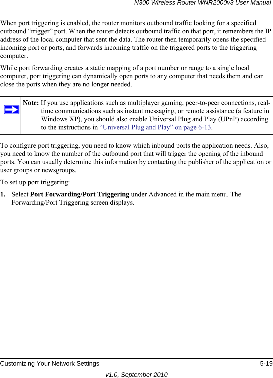 N300 Wireless Router WNR2000v3 User Manual Customizing Your Network Settings 5-19v1.0, September 2010When port triggering is enabled, the router monitors outbound traffic looking for a specified outbound “trigger” port. When the router detects outbound traffic on that port, it remembers the IP address of the local computer that sent the data. The router then temporarily opens the specified incoming port or ports, and forwards incoming traffic on the triggered ports to the triggering computer. While port forwarding creates a static mapping of a port number or range to a single local computer, port triggering can dynamically open ports to any computer that needs them and can close the ports when they are no longer needed.To configure port triggering, you need to know which inbound ports the application needs. Also, you need to know the number of the outbound port that will trigger the opening of the inbound ports. You can usually determine this information by contacting the publisher of the application or user groups or newsgroups.To set up port triggering: 1. Select Port Forwarding/Port Triggering under Advanced in the main menu. The Forwarding/Port Triggering screen displays.Note: If you use applications such as multiplayer gaming, peer-to-peer connections, real-time communications such as instant messaging, or remote assistance (a feature in Windows XP), you should also enable Universal Plug and Play (UPnP) according to the instructions in “Universal Plug and Play” on page 6-13.