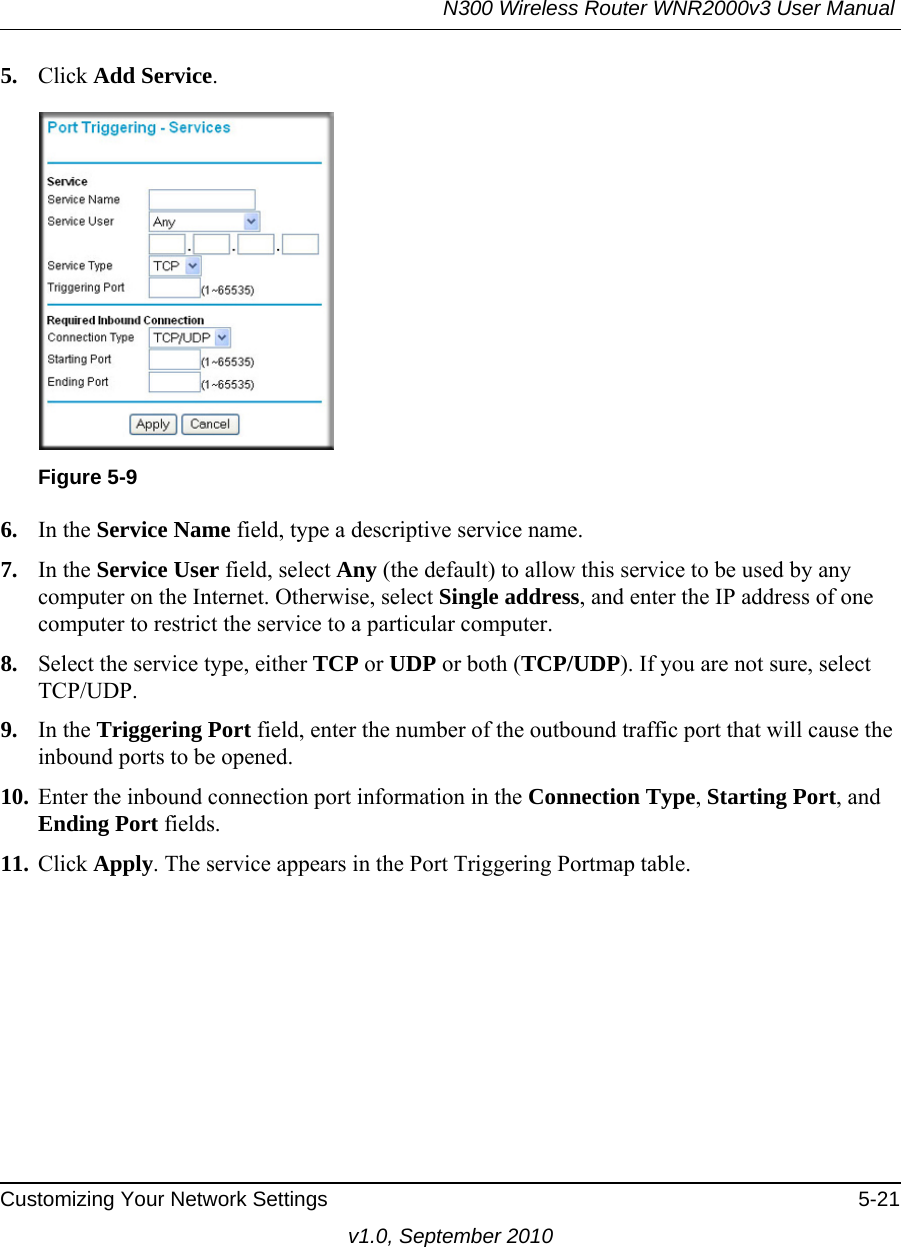 N300 Wireless Router WNR2000v3 User Manual Customizing Your Network Settings 5-21v1.0, September 20105. Click Add Service. 6. In the Service Name field, type a descriptive service name. 7. In the Service User field, select Any (the default) to allow this service to be used by any computer on the Internet. Otherwise, select Single address, and enter the IP address of one computer to restrict the service to a particular computer. 8. Select the service type, either TCP or UDP or both (TCP/UDP). If you are not sure, select TCP/UDP.9. In the Triggering Port field, enter the number of the outbound traffic port that will cause the inbound ports to be opened. 10. Enter the inbound connection port information in the Connection Type, Starting Port, and Ending Port fields.11. Click Apply. The service appears in the Port Triggering Portmap table. Figure 5-9