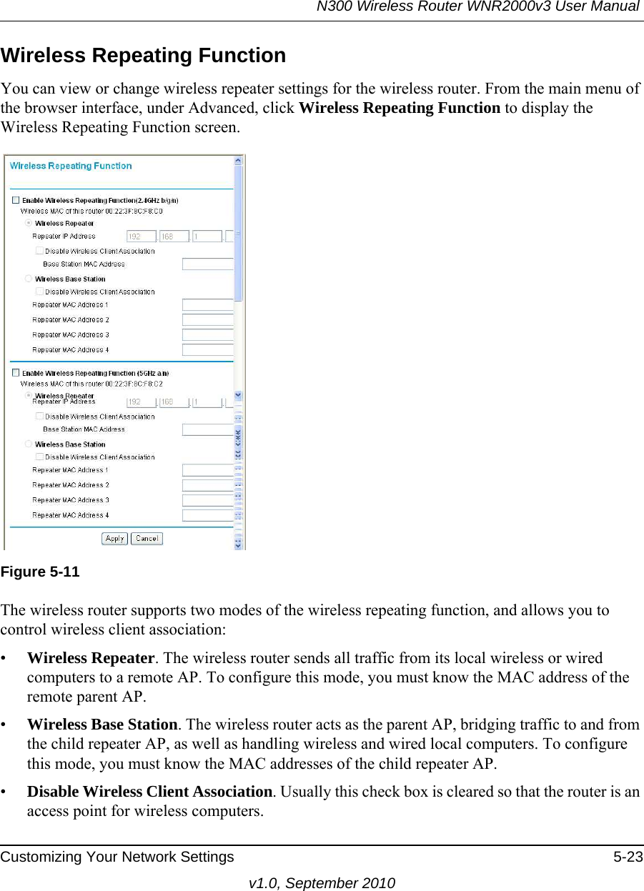 N300 Wireless Router WNR2000v3 User Manual Customizing Your Network Settings 5-23v1.0, September 2010Wireless Repeating Function You can view or change wireless repeater settings for the wireless router. From the main menu of the browser interface, under Advanced, click Wireless Repeating Function to display the Wireless Repeating Function screen.The wireless router supports two modes of the wireless repeating function, and allows you to control wireless client association:•Wireless Repeater. The wireless router sends all traffic from its local wireless or wired computers to a remote AP. To configure this mode, you must know the MAC address of the remote parent AP. •Wireless Base Station. The wireless router acts as the parent AP, bridging traffic to and from the child repeater AP, as well as handling wireless and wired local computers. To configure this mode, you must know the MAC addresses of the child repeater AP.•Disable Wireless Client Association. Usually this check box is cleared so that the router is an access point for wireless computers. Figure 5-11