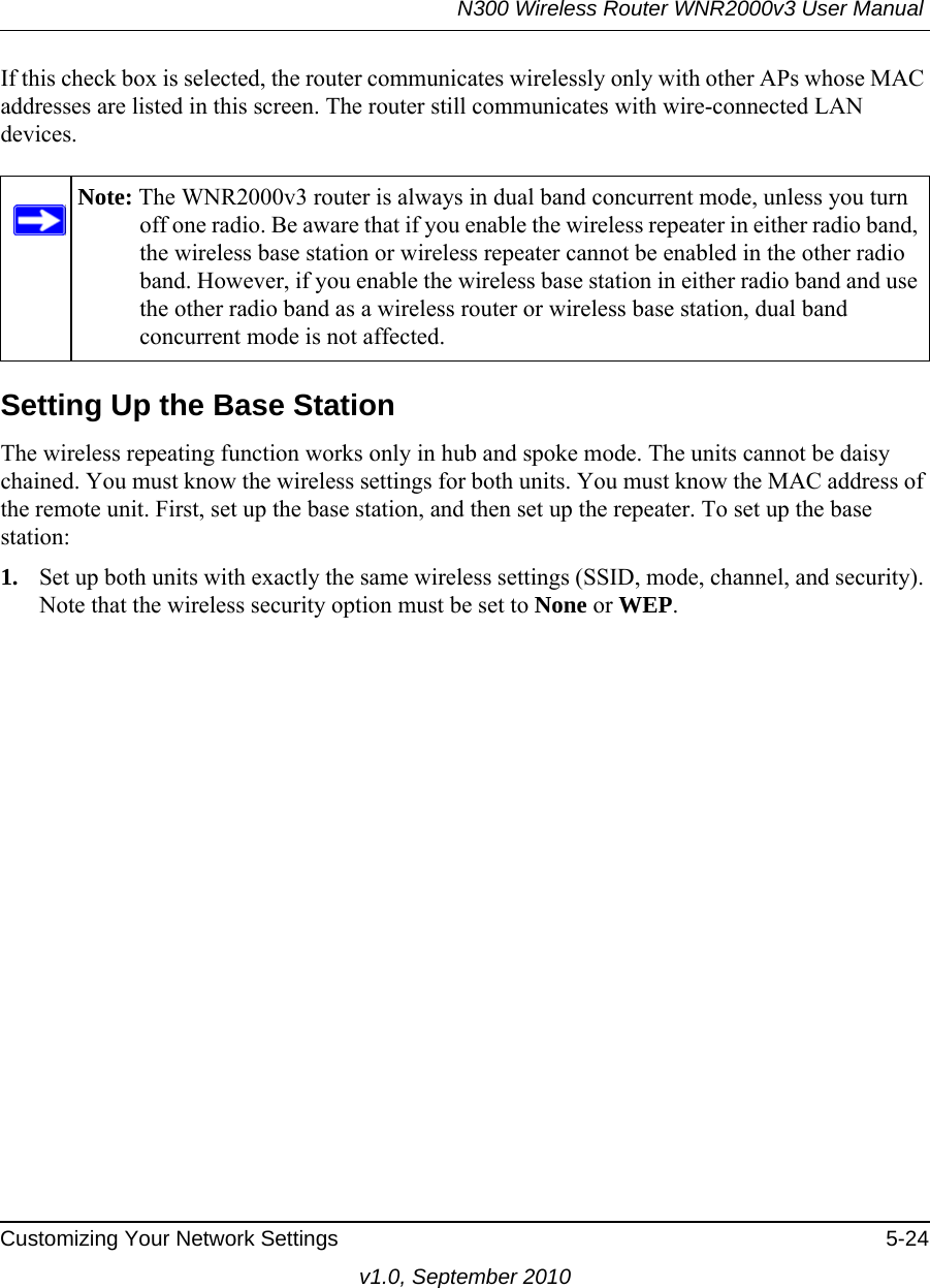 N300 Wireless Router WNR2000v3 User Manual Customizing Your Network Settings 5-24v1.0, September 2010If this check box is selected, the router communicates wirelessly only with other APs whose MAC addresses are listed in this screen. The router still communicates with wire-connected LAN devices.Setting Up the Base Station The wireless repeating function works only in hub and spoke mode. The units cannot be daisy chained. You must know the wireless settings for both units. You must know the MAC address of the remote unit. First, set up the base station, and then set up the repeater. To set up the base station:1. Set up both units with exactly the same wireless settings (SSID, mode, channel, and security). Note that the wireless security option must be set to None or WEP.Note: The WNR2000v3 router is always in dual band concurrent mode, unless you turn off one radio. Be aware that if you enable the wireless repeater in either radio band, the wireless base station or wireless repeater cannot be enabled in the other radio band. However, if you enable the wireless base station in either radio band and use the other radio band as a wireless router or wireless base station, dual band concurrent mode is not affected.