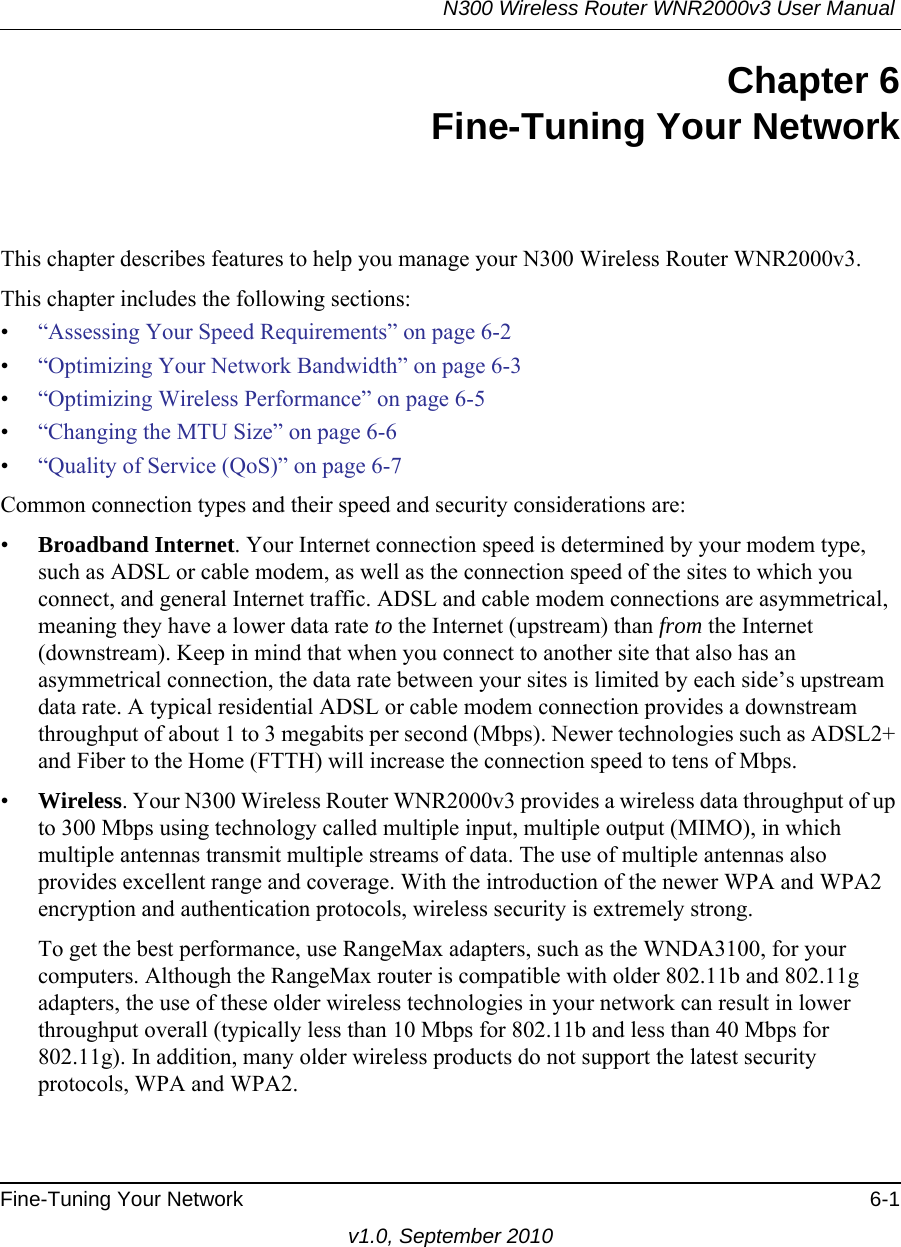 N300 Wireless Router WNR2000v3 User Manual Fine-Tuning Your Network 6-1v1.0, September 2010Chapter 6Fine-Tuning Your NetworkThis chapter describes features to help you manage your N300 Wireless Router WNR2000v3.This chapter includes the following sections:•“Assessing Your Speed Requirements” on page 6-2•“Optimizing Your Network Bandwidth” on page 6-3•“Optimizing Wireless Performance” on page 6-5•“Changing the MTU Size” on page 6-6•“Quality of Service (QoS)” on page 6-7Common connection types and their speed and security considerations are:•Broadband Internet. Your Internet connection speed is determined by your modem type, such as ADSL or cable modem, as well as the connection speed of the sites to which you connect, and general Internet traffic. ADSL and cable modem connections are asymmetrical, meaning they have a lower data rate to the Internet (upstream) than from the Internet (downstream). Keep in mind that when you connect to another site that also has an asymmetrical connection, the data rate between your sites is limited by each side’s upstream data rate. A typical residential ADSL or cable modem connection provides a downstream throughput of about 1 to 3 megabits per second (Mbps). Newer technologies such as ADSL2+ and Fiber to the Home (FTTH) will increase the connection speed to tens of Mbps.•Wireless. Your N300 Wireless Router WNR2000v3 provides a wireless data throughput of up to 300 Mbps using technology called multiple input, multiple output (MIMO), in which multiple antennas transmit multiple streams of data. The use of multiple antennas also provides excellent range and coverage. With the introduction of the newer WPA and WPA2 encryption and authentication protocols, wireless security is extremely strong.To get the best performance, use RangeMax adapters, such as the WNDA3100, for your computers. Although the RangeMax router is compatible with older 802.11b and 802.11g adapters, the use of these older wireless technologies in your network can result in lower throughput overall (typically less than 10 Mbps for 802.11b and less than 40 Mbps for 802.11g). In addition, many older wireless products do not support the latest security protocols, WPA and WPA2.