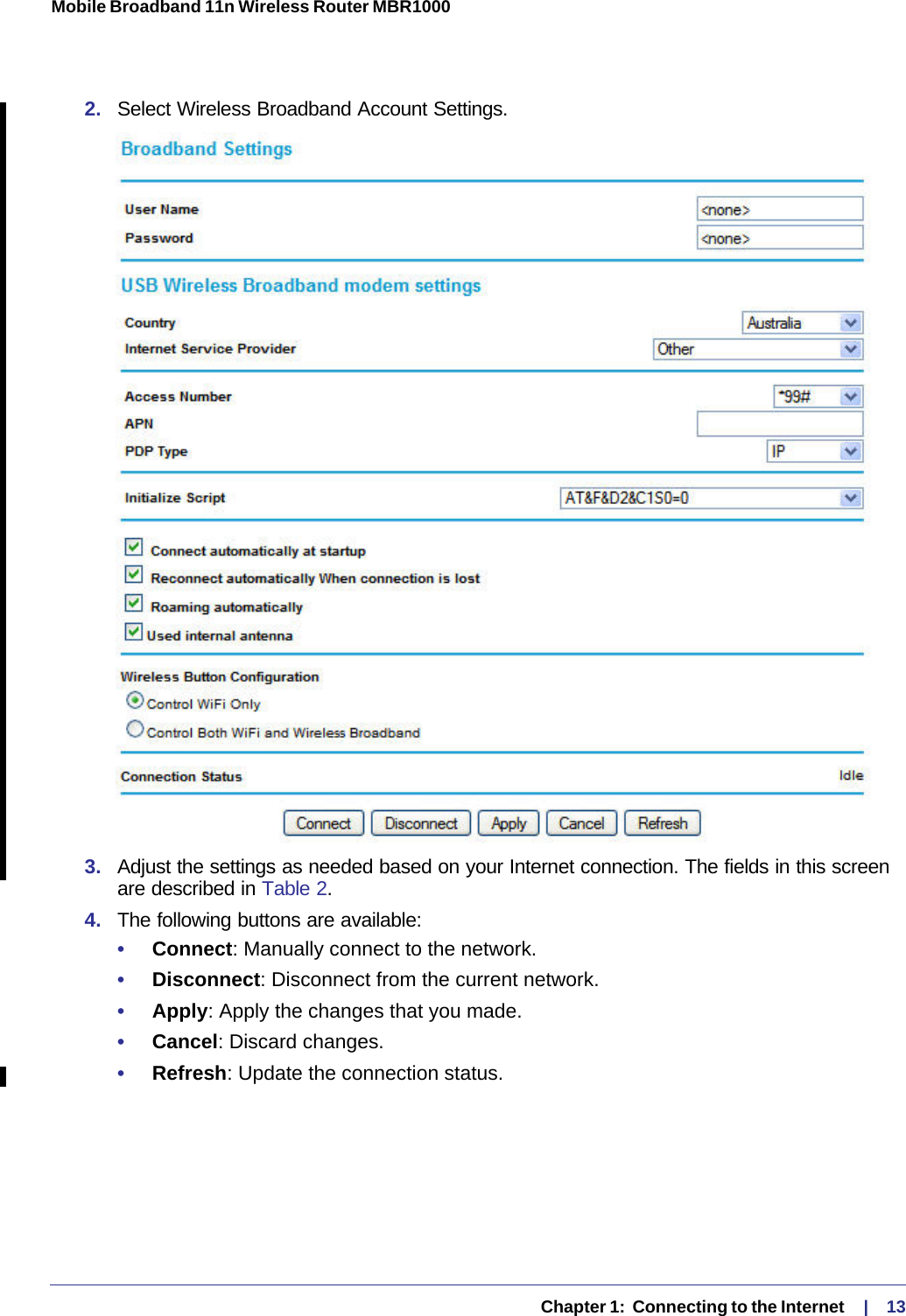   Chapter 1:  Connecting to the Internet     |    13Mobile Broadband 11n Wireless Router MBR1000 2.  Select Wireless Broadband Account Settings.3.  Adjust the settings as needed based on your Internet connection. The fields in this screen are described in Table 2.4.  The following buttons are available:•     Connect: Manually connect to the network.•     Disconnect: Disconnect from the current network.•     Apply: Apply the changes that you made.•     Cancel: Discard changes.•     Refresh: Update the connection status.