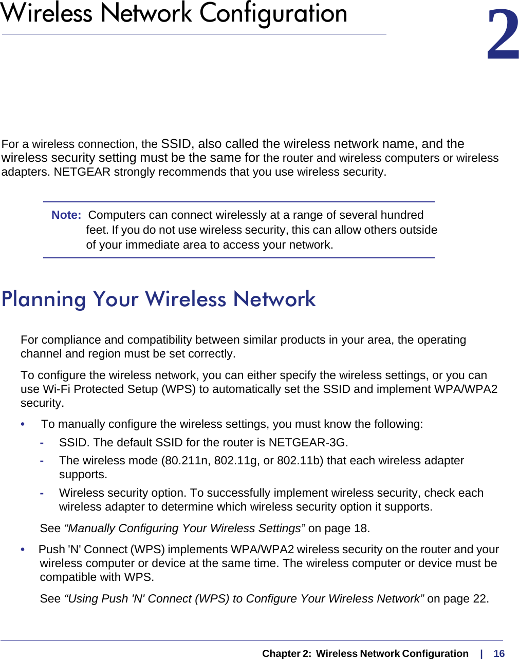   Chapter 2:  Wireless Network Configuration     |    162.  Wireless Network Configuration 2For a wireless connection, the SSID, also called the wireless network name, and the wireless security setting must be the same for the router and wireless computers or wireless adapters. NETGEAR strongly recommends that you use wireless security. Note:  Computers can connect wirelessly at a range of several hundred feet. If you do not use wireless security, this can allow others outside of your immediate area to access your network.Planning Your Wireless NetworkFor compliance and compatibility between similar products in your area, the operating channel and region must be set correctly. To configure the wireless network, you can either specify the wireless settings, or you can use Wi-Fi Protected Setup (WPS) to automatically set the SSID and implement WPA/WPA2 security.•     To manually configure the wireless settings, you must know the following:-SSID. The default SSID for the router is NETGEAR-3G. -The wireless mode (80.211n, 802.11g, or 802.11b) that each wireless adapter supports.-Wireless security option. To successfully implement wireless security, check each wireless adapter to determine which wireless security option it supports. See “Manually Configuring Your Wireless Settings” on page 18.•     Push &apos;N&apos; Connect (WPS) implements WPA/WPA2 wireless security on the router and your wireless computer or device at the same time. The wireless computer or device must be compatible with WPS.See “Using Push &apos;N&apos; Connect (WPS) to Configure Your Wireless Network” on page 22.