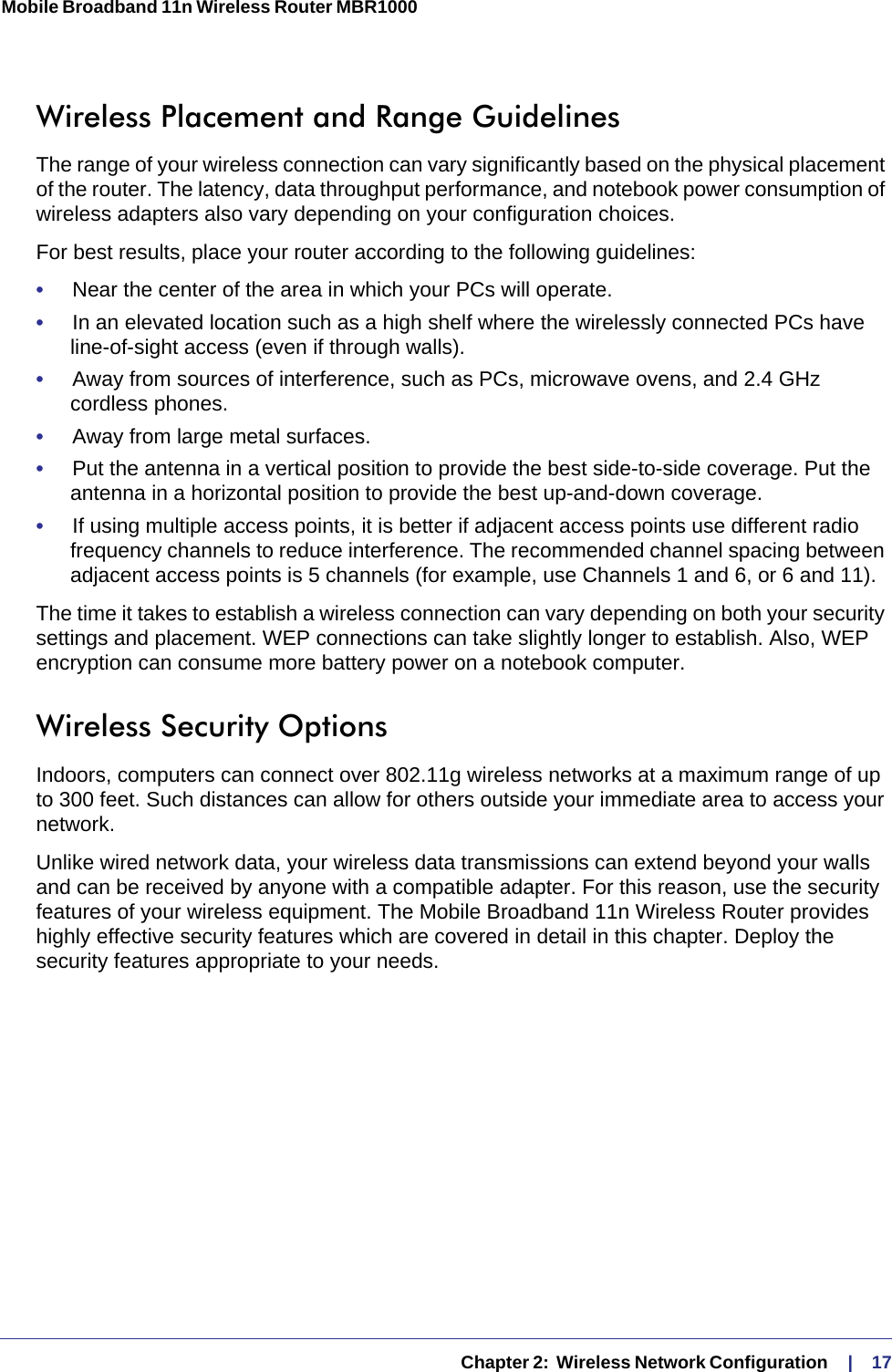   Chapter 2:  Wireless Network Configuration     |    17Mobile Broadband 11n Wireless Router MBR1000 Wireless Placement and Range GuidelinesThe range of your wireless connection can vary significantly based on the physical placement of the router. The latency, data throughput performance, and notebook power consumption of wireless adapters also vary depending on your configuration choices.For best results, place your router according to the following guidelines:•     Near the center of the area in which your PCs will operate.•     In an elevated location such as a high shelf where the wirelessly connected PCs have line-of-sight access (even if through walls).•     Away from sources of interference, such as PCs, microwave ovens, and 2.4 GHz cordless phones.•     Away from large metal surfaces.•     Put the antenna in a vertical position to provide the best side-to-side coverage. Put the antenna in a horizontal position to provide the best up-and-down coverage. •     If using multiple access points, it is better if adjacent access points use different radio frequency channels to reduce interference. The recommended channel spacing between adjacent access points is 5 channels (for example, use Channels 1 and 6, or 6 and 11).The time it takes to establish a wireless connection can vary depending on both your security settings and placement. WEP connections can take slightly longer to establish. Also, WEP encryption can consume more battery power on a notebook computer.Wireless Security OptionsIndoors, computers can connect over 802.11g wireless networks at a maximum range of up to 300 feet. Such distances can allow for others outside your immediate area to access your network.Unlike wired network data, your wireless data transmissions can extend beyond your walls and can be received by anyone with a compatible adapter. For this reason, use the security features of your wireless equipment. The Mobile Broadband 11n Wireless Router provides highly effective security features which are covered in detail in this chapter. Deploy the security features appropriate to your needs.