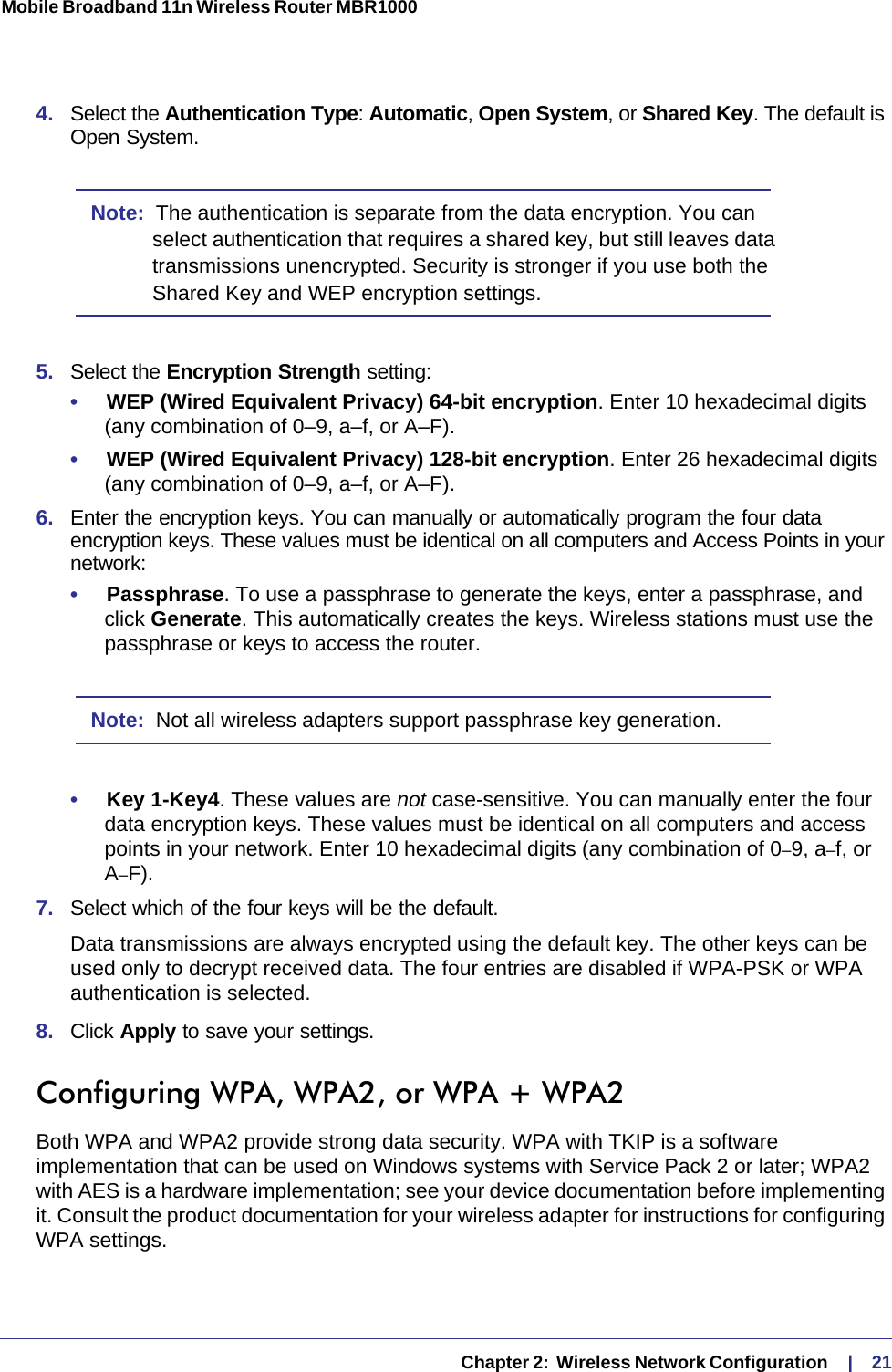   Chapter 2:  Wireless Network Configuration     |    21Mobile Broadband 11n Wireless Router MBR1000 4.  Select the Authentication Type: Automatic, Open System, or Shared Key. The default is Open System.Note:  The authentication is separate from the data encryption. You can select authentication that requires a shared key, but still leaves data transmissions unencrypted. Security is stronger if you use both the Shared Key and WEP encryption settings.5.  Select the Encryption Strength setting:•     WEP (Wired Equivalent Privacy) 64-bit encryption. Enter 10 hexadecimal digits (any combination of 0–9, a–f, or A–F).•     WEP (Wired Equivalent Privacy) 128-bit encryption. Enter 26 hexadecimal digits (any combination of 0–9, a–f, or A–F).6.  Enter the encryption keys. You can manually or automatically program the four data encryption keys. These values must be identical on all computers and Access Points in your network:•     Passphrase. To use a passphrase to generate the keys, enter a passphrase, and click Generate. This automatically creates the keys. Wireless stations must use the passphrase or keys to access the router. Note:  Not all wireless adapters support passphrase key generation.•     Key 1-Key4. These values are not case-sensitive. You can manually enter the four data encryption keys. These values must be identical on all computers and access points in your network. Enter 10 hexadecimal digits (any combination of 0–9, a–f, or A–F).7.  Select which of the four keys will be the default. Data transmissions are always encrypted using the default key. The other keys can be used only to decrypt received data. The four entries are disabled if WPA-PSK or WPA authentication is selected. 8.  Click Apply to save your settings.Configuring WPA, WPA2, or WPA + WPA2Both WPA and WPA2 provide strong data security. WPA with TKIP is a software implementation that can be used on Windows systems with Service Pack 2 or later; WPA2 with AES is a hardware implementation; see your device documentation before implementing it. Consult the product documentation for your wireless adapter for instructions for configuring WPA settings.