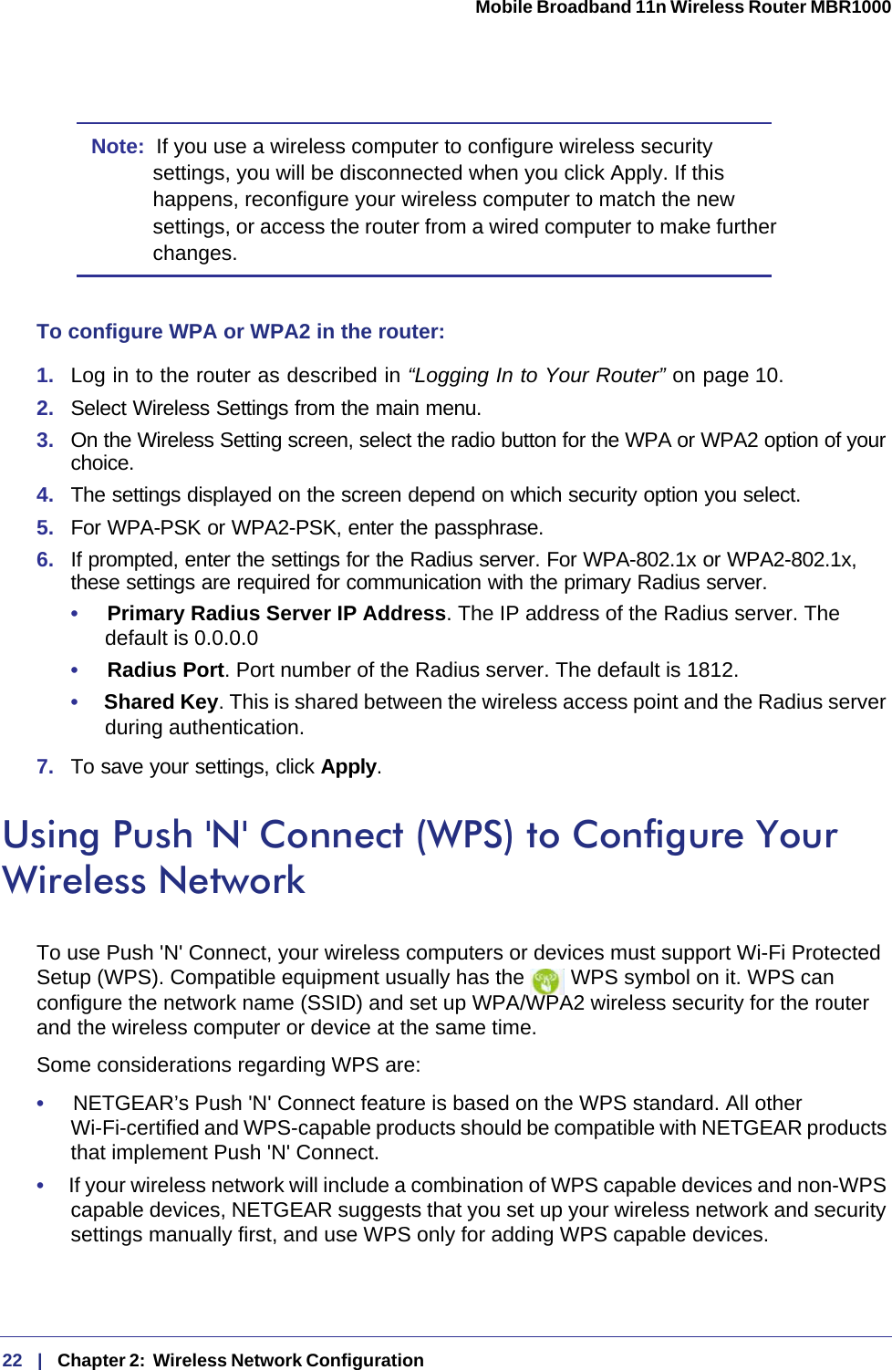 22   |   Chapter 2:  Wireless Network Configuration  Mobile Broadband 11n Wireless Router MBR1000 Note:  If you use a wireless computer to configure wireless security settings, you will be disconnected when you click Apply. If this happens, reconfigure your wireless computer to match the new settings, or access the router from a wired computer to make further changes.To configure WPA or WPA2 in the router:1.  Log in to the router as described in “Logging In to Your Router” on page 10.2.  Select Wireless Settings from the main menu. 3.  On the Wireless Setting screen, select the radio button for the WPA or WPA2 option of your choice.4.  The settings displayed on the screen depend on which security option you select.5.  For WPA-PSK or WPA2-PSK, enter the passphrase. 6.  If prompted, enter the settings for the Radius server. For WPA-802.1x or WPA2-802.1x, these settings are required for communication with the primary Radius server. •     Primary Radius Server IP Address. The IP address of the Radius server. The default is 0.0.0.0•     Radius Port. Port number of the Radius server. The default is 1812.•     Shared Key. This is shared between the wireless access point and the Radius server during authentication. 7.  To save your settings, click Apply.Using Push &apos;N&apos; Connect (WPS) to Configure Your Wireless NetworkTo use Push &apos;N&apos; Connect, your wireless computers or devices must support Wi-Fi Protected Setup (WPS). Compatible equipment usually has the   WPS symbol on it. WPS can configure the network name (SSID) and set up WPA/WPA2 wireless security for the router and the wireless computer or device at the same time. Some considerations regarding WPS are:•     NETGEAR’s Push &apos;N&apos; Connect feature is based on the WPS standard. All other Wi-Fi-certified and WPS-capable products should be compatible with NETGEAR products that implement Push &apos;N&apos; Connect.•     If your wireless network will include a combination of WPS capable devices and non-WPS capable devices, NETGEAR suggests that you set up your wireless network and security settings manually first, and use WPS only for adding WPS capable devices. 