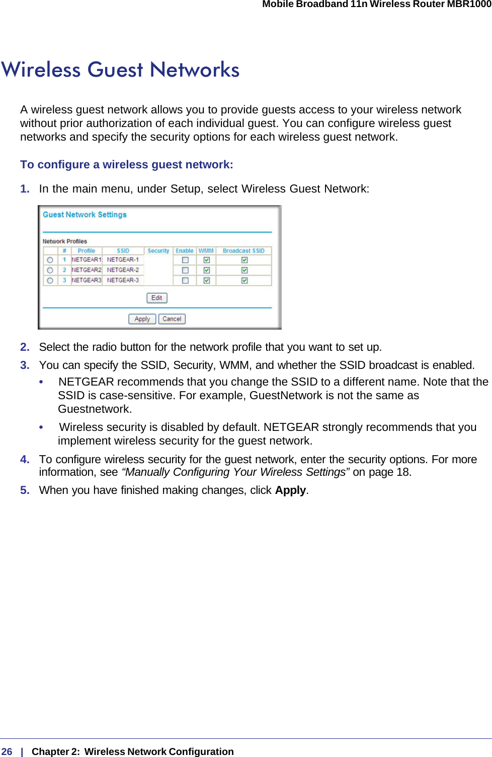 26   |   Chapter 2:  Wireless Network Configuration  Mobile Broadband 11n Wireless Router MBR1000 Wireless Guest NetworksA wireless guest network allows you to provide guests access to your wireless network without prior authorization of each individual guest. You can configure wireless guest networks and specify the security options for each wireless guest network. To configure a wireless guest network:1.  In the main menu, under Setup, select Wireless Guest Network: 2.  Select the radio button for the network profile that you want to set up.3.  You can specify the SSID, Security, WMM, and whether the SSID broadcast is enabled.•     NETGEAR recommends that you change the SSID to a different name. Note that the SSID is case-sensitive. For example, GuestNetwork is not the same as Guestnetwork.•     Wireless security is disabled by default. NETGEAR strongly recommends that you implement wireless security for the guest network.4.  To configure wireless security for the guest network, enter the security options. For more information, see “Manually Configuring Your Wireless Settings” on page 18.5.  When you have finished making changes, click Apply. 