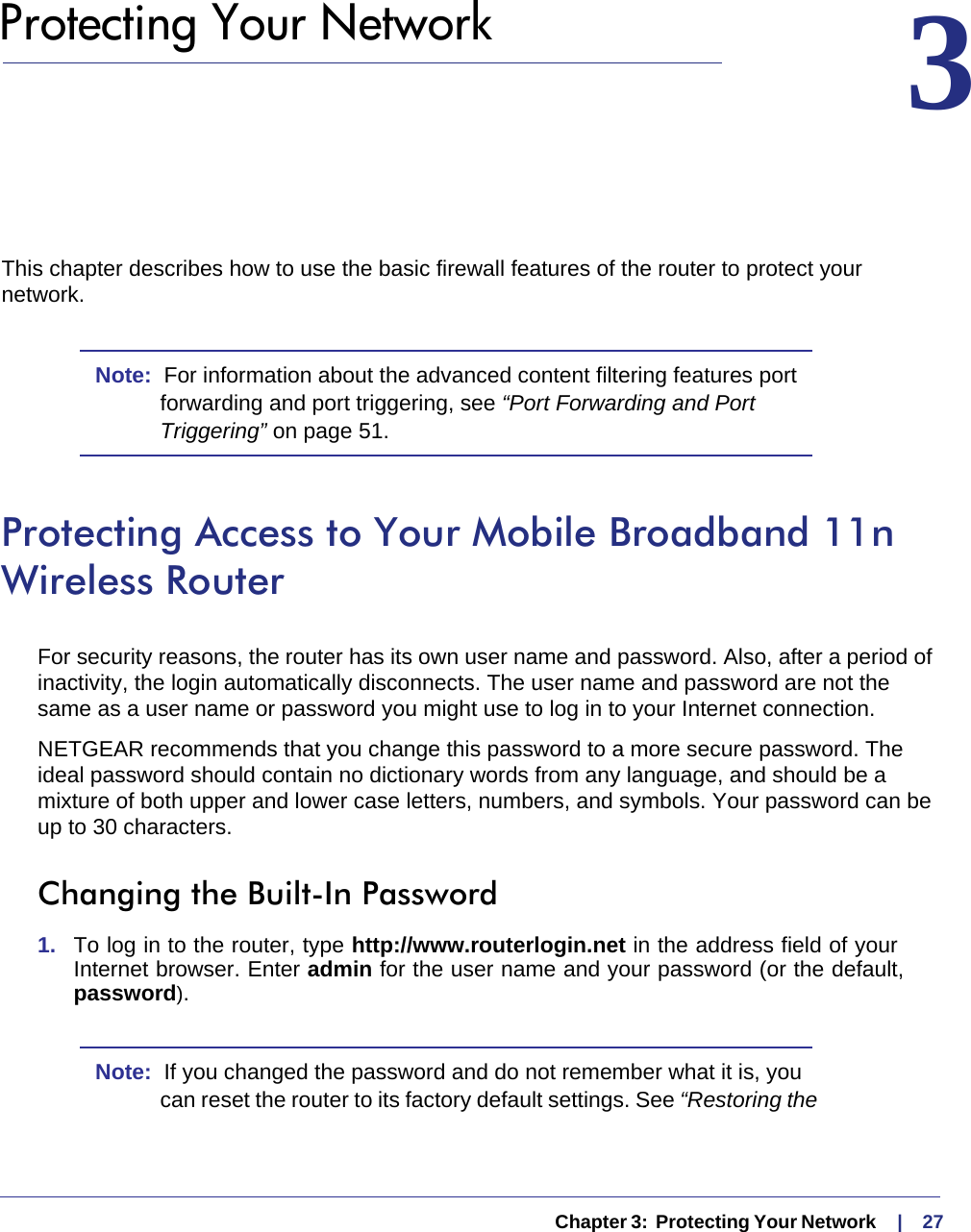   Chapter 3:  Protecting Your Network     |    273.  Protecting Your Network 3This chapter describes how to use the basic firewall features of the router to protect your network.Note:  For information about the advanced content filtering features port forwarding and port triggering, see “Port Forwarding and Port Triggering” on page 51.Protecting Access to Your Mobile Broadband 11n Wireless RouterFor security reasons, the router has its own user name and password. Also, after a period of inactivity, the login automatically disconnects. The user name and password are not the same as a user name or password you might use to log in to your Internet connection.NETGEAR recommends that you change this password to a more secure password. The ideal password should contain no dictionary words from any language, and should be a mixture of both upper and lower case letters, numbers, and symbols. Your password can be up to 30 characters.Changing the Built-In Password1.  To log in to the router, type http://www.routerlogin.net in the address field of your Internet browser. Enter admin for the user name and your password (or the default, password).Note:  If you changed the password and do not remember what it is, you can reset the router to its factory default settings. See “Restoring the 
