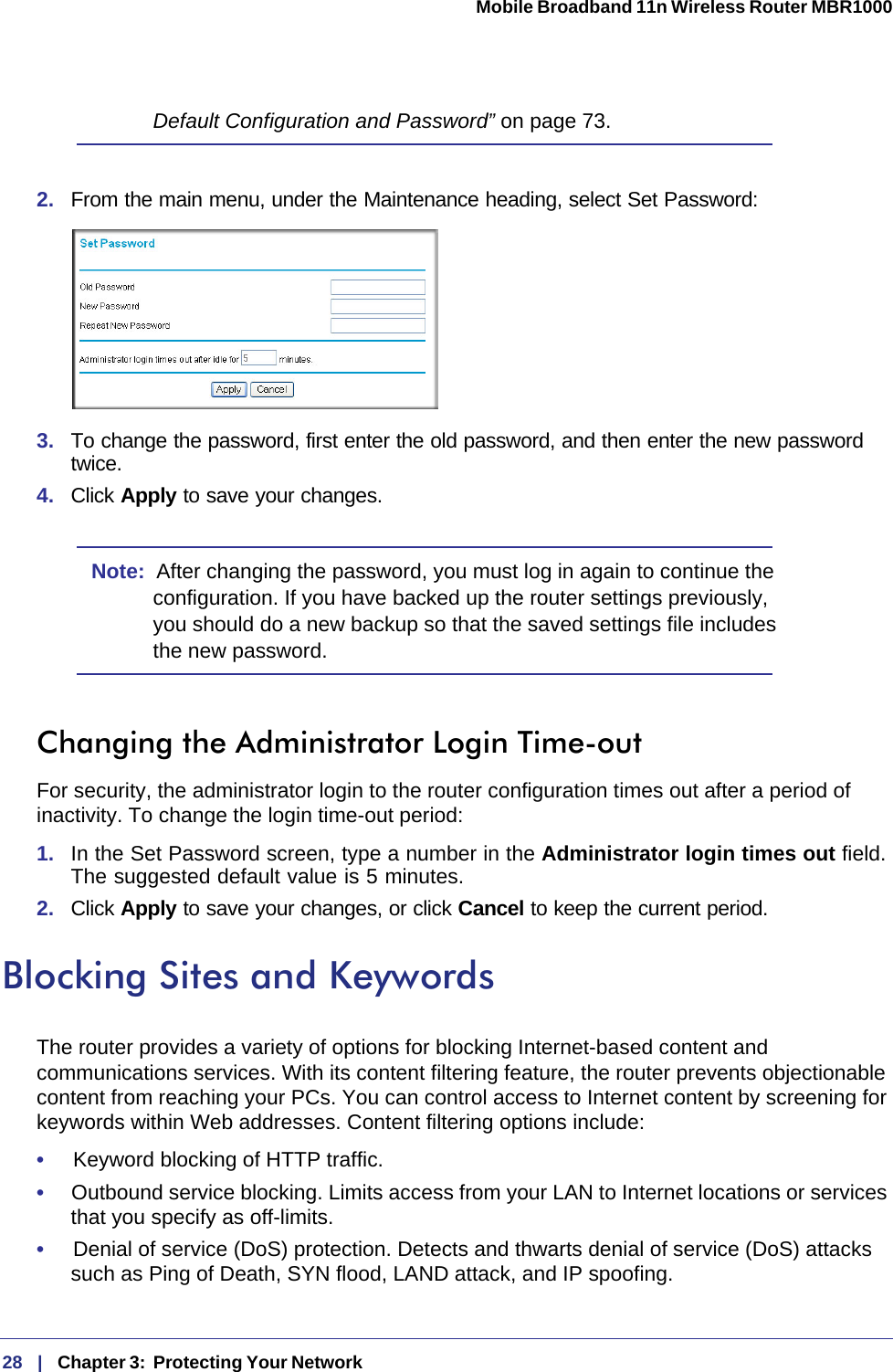 28   |   Chapter 3:  Protecting Your Network  Mobile Broadband 11n Wireless Router MBR1000 Default Configuration and Password” on page 73.2.  From the main menu, under the Maintenance heading, select Set Password:3.  To change the password, first enter the old password, and then enter the new password twice.4.  Click Apply to save your changes. Note:  After changing the password, you must log in again to continue the configuration. If you have backed up the router settings previously, you should do a new backup so that the saved settings file includes the new password.Changing the Administrator Login Time-outFor security, the administrator login to the router configuration times out after a period of inactivity. To change the login time-out period: 1.  In the Set Password screen, type a number in the Administrator login times out field. The suggested default value is 5 minutes. 2.  Click Apply to save your changes, or click Cancel to keep the current period. Blocking Sites and KeywordsThe router provides a variety of options for blocking Internet-based content and communications services. With its content filtering feature, the router prevents objectionable content from reaching your PCs. You can control access to Internet content by screening for keywords within Web addresses. Content filtering options include:•     Keyword blocking of HTTP traffic.•     Outbound service blocking. Limits access from your LAN to Internet locations or services that you specify as off-limits.•     Denial of service (DoS) protection. Detects and thwarts denial of service (DoS) attacks such as Ping of Death, SYN flood, LAND attack, and IP spoofing.