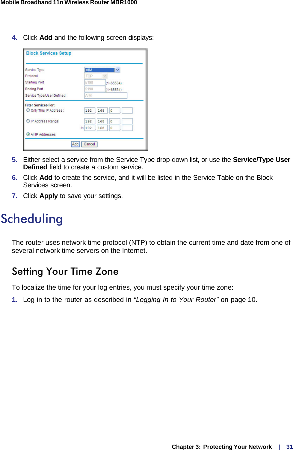   Chapter 3:  Protecting Your Network     |    31Mobile Broadband 11n Wireless Router MBR1000 4.  Click Add and the following screen displays:5.  Either select a service from the Service Type drop-down list, or use the Service/Type User Defined field to create a custom service.6.  Click Add to create the service, and it will be listed in the Service Table on the Block Services screen.7.  Click Apply to save your settings.SchedulingThe router uses network time protocol (NTP) to obtain the current time and date from one of several network time servers on the Internet.Setting Your Time ZoneTo localize the time for your log entries, you must specify your time zone:1.  Log in to the router as described in “Logging In to Your Router” on page 10.