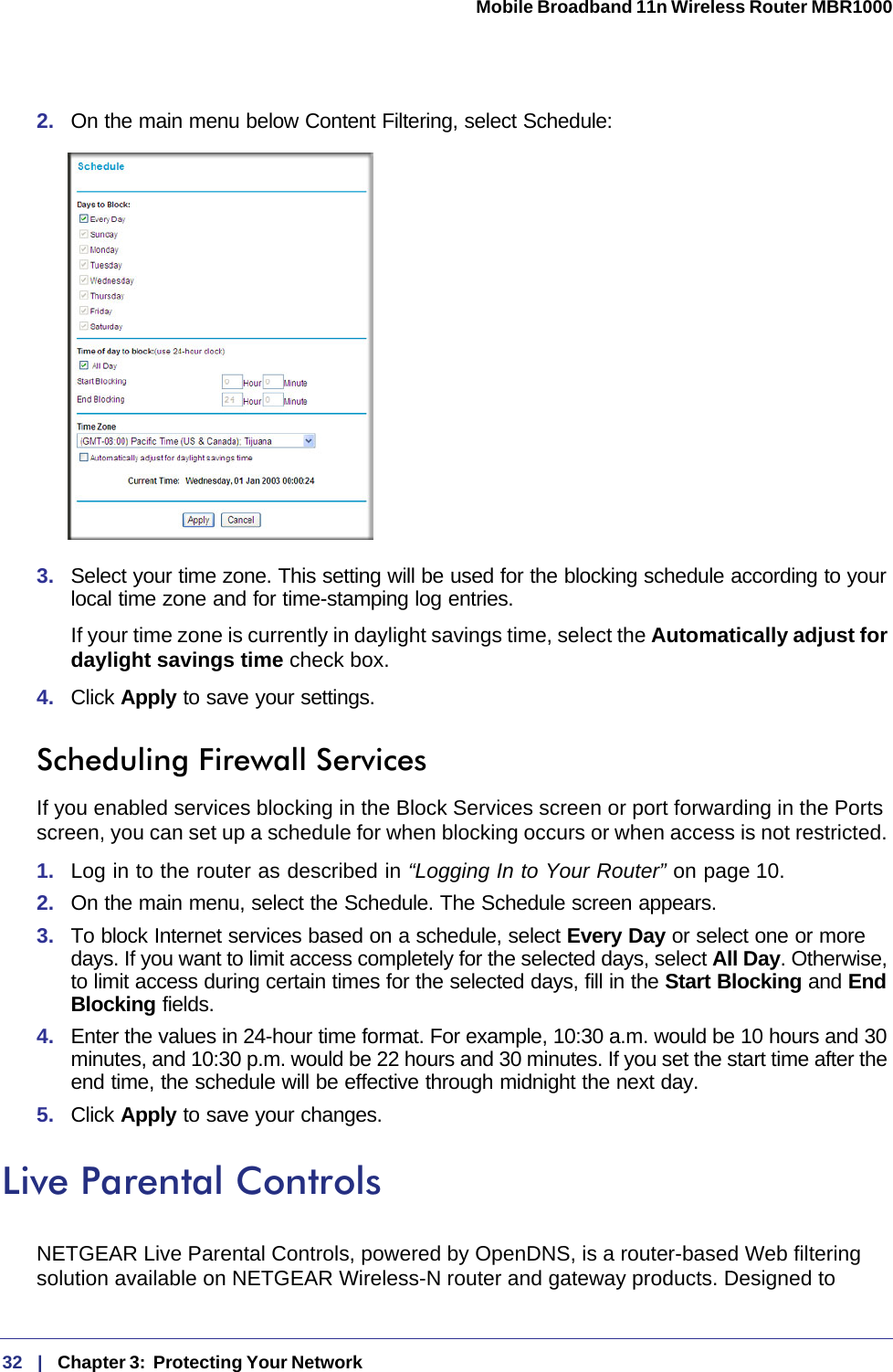 32   |   Chapter 3:  Protecting Your Network  Mobile Broadband 11n Wireless Router MBR1000 2.  On the main menu below Content Filtering, select Schedule:3.  Select your time zone. This setting will be used for the blocking schedule according to your local time zone and for time-stamping log entries.If your time zone is currently in daylight savings time, select the Automatically adjust for daylight savings time check box.4.  Click Apply to save your settings.Scheduling Firewall ServicesIf you enabled services blocking in the Block Services screen or port forwarding in the Ports screen, you can set up a schedule for when blocking occurs or when access is not restricted. 1.  Log in to the router as described in “Logging In to Your Router” on page 10.2.  On the main menu, select the Schedule. The Schedule screen appears.3.  To block Internet services based on a schedule, select Every Day or select one or more days. If you want to limit access completely for the selected days, select All Day. Otherwise, to limit access during certain times for the selected days, fill in the Start Blocking and End Blocking fields.4.  Enter the values in 24-hour time format. For example, 10:30 a.m. would be 10 hours and 30 minutes, and 10:30 p.m. would be 22 hours and 30 minutes. If you set the start time after the end time, the schedule will be effective through midnight the next day.5.  Click Apply to save your changes.Live Parental ControlsNETGEAR Live Parental Controls, powered by OpenDNS, is a router-based Web filtering solution available on NETGEAR Wireless-N router and gateway products. Designed to 