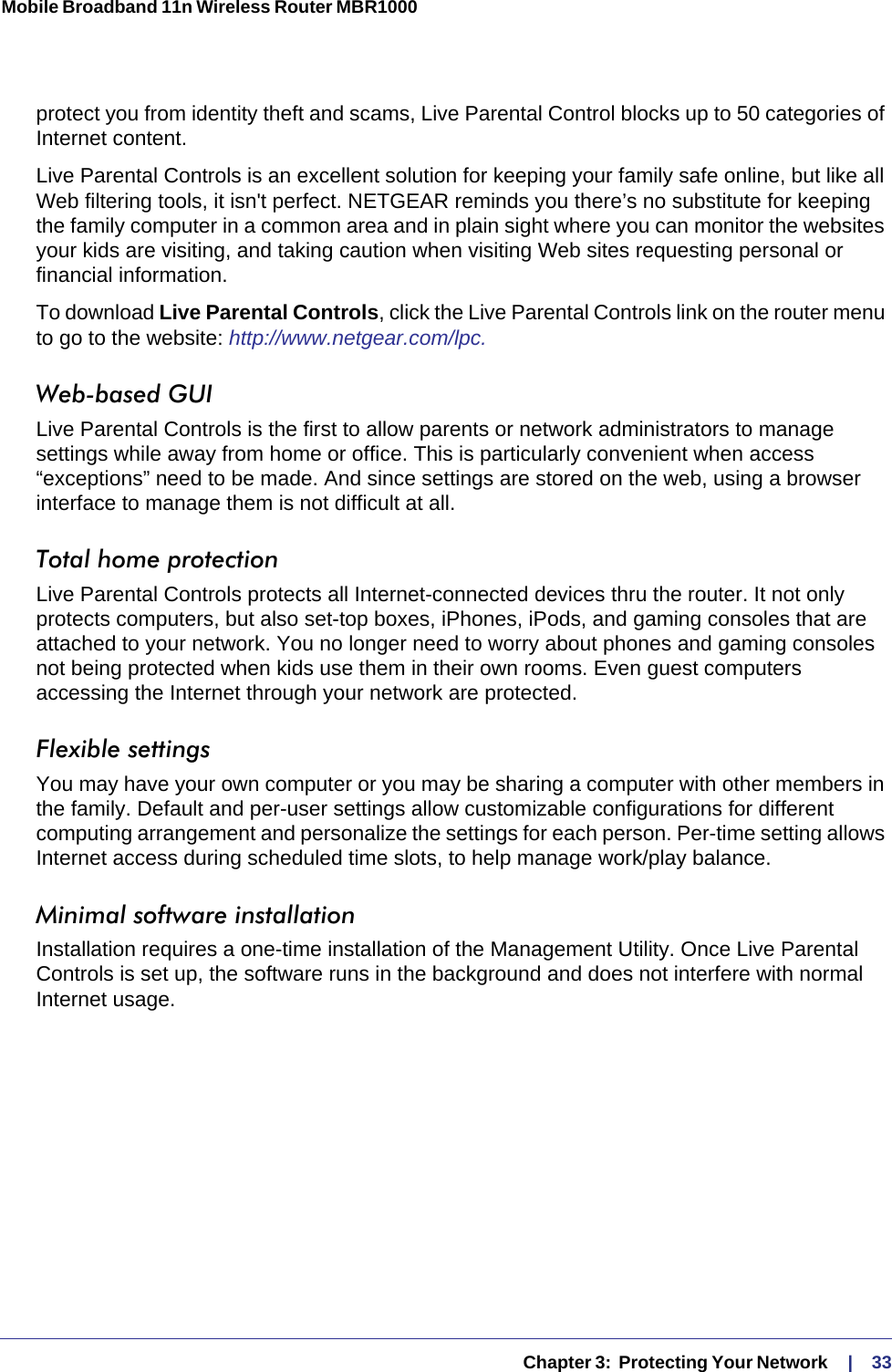   Chapter 3:  Protecting Your Network     |    33Mobile Broadband 11n Wireless Router MBR1000 protect you from identity theft and scams, Live Parental Control blocks up to 50 categories of Internet content.Live Parental Controls is an excellent solution for keeping your family safe online, but like all Web filtering tools, it isn&apos;t perfect. NETGEAR reminds you there’s no substitute for keeping the family computer in a common area and in plain sight where you can monitor the websites your kids are visiting, and taking caution when visiting Web sites requesting personal or financial information.To download Live Parental Controls, click the Live Parental Controls link on the router menu to go to the website: http://www.netgear.com/lpc.Web-based GUI Live Parental Controls is the first to allow parents or network administrators to manage settings while away from home or office. This is particularly convenient when access “exceptions” need to be made. And since settings are stored on the web, using a browser interface to manage them is not difficult at all.Total home protection Live Parental Controls protects all Internet-connected devices thru the router. It not only protects computers, but also set-top boxes, iPhones, iPods, and gaming consoles that are attached to your network. You no longer need to worry about phones and gaming consoles not being protected when kids use them in their own rooms. Even guest computers accessing the Internet through your network are protected.Flexible settings You may have your own computer or you may be sharing a computer with other members in the family. Default and per-user settings allow customizable configurations for different computing arrangement and personalize the settings for each person. Per-time setting allows Internet access during scheduled time slots, to help manage work/play balance.Minimal software installation Installation requires a one-time installation of the Management Utility. Once Live Parental Controls is set up, the software runs in the background and does not interfere with normal Internet usage.