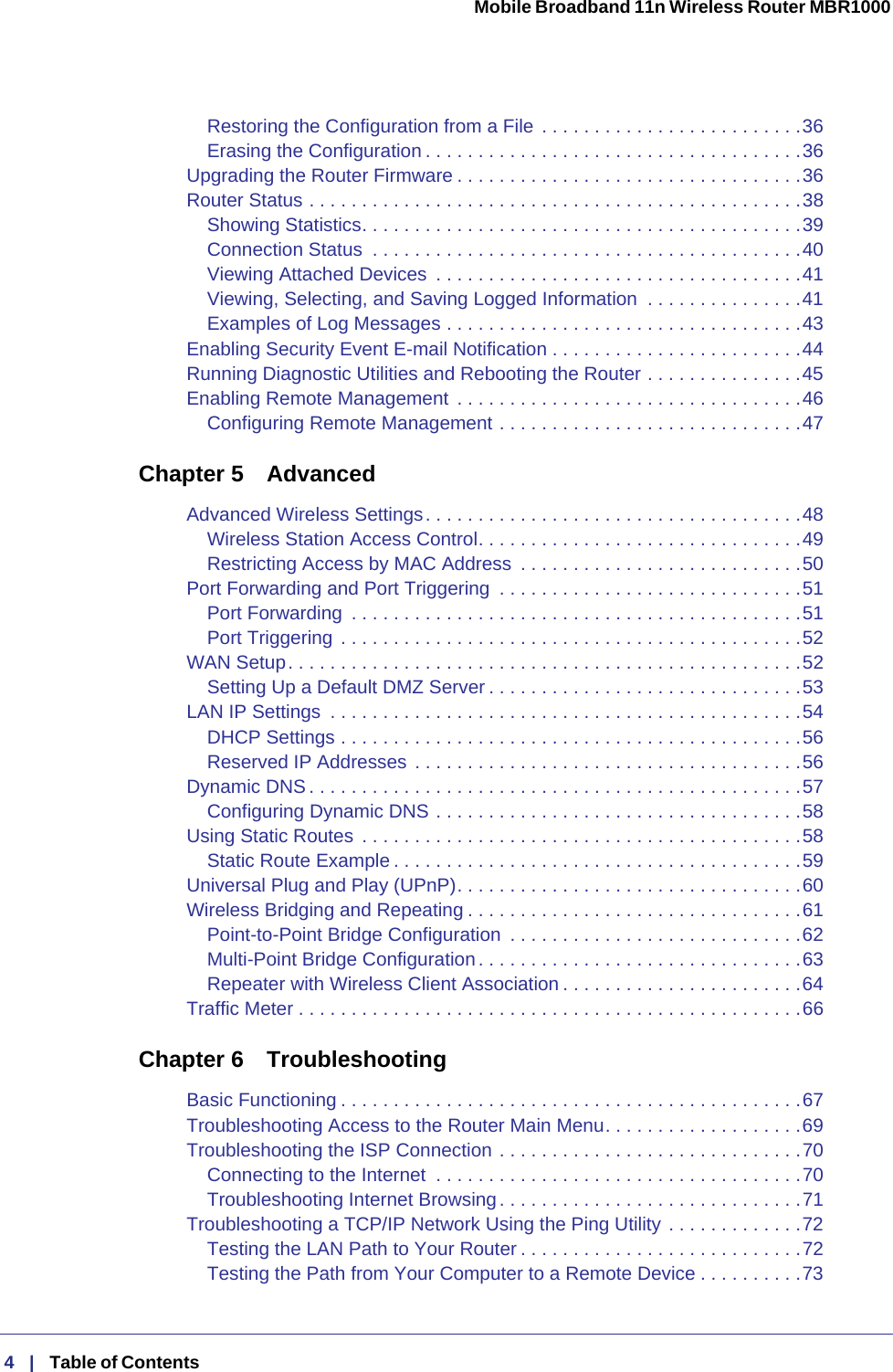 Mobile Broadband 11n Wireless Router MBR1000  4   |   Table of Contents  Restoring the Configuration from a File . . . . . . . . . . . . . . . . . . . . . . . . .36Erasing the Configuration . . . . . . . . . . . . . . . . . . . . . . . . . . . . . . . . . . . .36Upgrading the Router Firmware . . . . . . . . . . . . . . . . . . . . . . . . . . . . . . . . .36Router Status . . . . . . . . . . . . . . . . . . . . . . . . . . . . . . . . . . . . . . . . . . . . . . .38Showing Statistics. . . . . . . . . . . . . . . . . . . . . . . . . . . . . . . . . . . . . . . . . .39Connection Status  . . . . . . . . . . . . . . . . . . . . . . . . . . . . . . . . . . . . . . . . .40Viewing Attached Devices  . . . . . . . . . . . . . . . . . . . . . . . . . . . . . . . . . . .41Viewing, Selecting, and Saving Logged Information  . . . . . . . . . . . . . . .41Examples of Log Messages . . . . . . . . . . . . . . . . . . . . . . . . . . . . . . . . . .43Enabling Security Event E-mail Notification . . . . . . . . . . . . . . . . . . . . . . . .44Running Diagnostic Utilities and Rebooting the Router . . . . . . . . . . . . . . .45Enabling Remote Management  . . . . . . . . . . . . . . . . . . . . . . . . . . . . . . . . .46Configuring Remote Management . . . . . . . . . . . . . . . . . . . . . . . . . . . . .47Chapter 5 AdvancedAdvanced Wireless Settings. . . . . . . . . . . . . . . . . . . . . . . . . . . . . . . . . . . .48Wireless Station Access Control. . . . . . . . . . . . . . . . . . . . . . . . . . . . . . .49Restricting Access by MAC Address  . . . . . . . . . . . . . . . . . . . . . . . . . . .50Port Forwarding and Port Triggering  . . . . . . . . . . . . . . . . . . . . . . . . . . . . .51Port Forwarding  . . . . . . . . . . . . . . . . . . . . . . . . . . . . . . . . . . . . . . . . . . .51Port Triggering . . . . . . . . . . . . . . . . . . . . . . . . . . . . . . . . . . . . . . . . . . . .52WAN Setup. . . . . . . . . . . . . . . . . . . . . . . . . . . . . . . . . . . . . . . . . . . . . . . . .52Setting Up a Default DMZ Server . . . . . . . . . . . . . . . . . . . . . . . . . . . . . .53LAN IP Settings  . . . . . . . . . . . . . . . . . . . . . . . . . . . . . . . . . . . . . . . . . . . . .54DHCP Settings . . . . . . . . . . . . . . . . . . . . . . . . . . . . . . . . . . . . . . . . . . . .56Reserved IP Addresses . . . . . . . . . . . . . . . . . . . . . . . . . . . . . . . . . . . . .56Dynamic DNS . . . . . . . . . . . . . . . . . . . . . . . . . . . . . . . . . . . . . . . . . . . . . . .57Configuring Dynamic DNS . . . . . . . . . . . . . . . . . . . . . . . . . . . . . . . . . . .58Using Static Routes  . . . . . . . . . . . . . . . . . . . . . . . . . . . . . . . . . . . . . . . . . .58Static Route Example . . . . . . . . . . . . . . . . . . . . . . . . . . . . . . . . . . . . . . .59Universal Plug and Play (UPnP). . . . . . . . . . . . . . . . . . . . . . . . . . . . . . . . .60Wireless Bridging and Repeating . . . . . . . . . . . . . . . . . . . . . . . . . . . . . . . .61Point-to-Point Bridge Configuration  . . . . . . . . . . . . . . . . . . . . . . . . . . . .62Multi-Point Bridge Configuration. . . . . . . . . . . . . . . . . . . . . . . . . . . . . . .63Repeater with Wireless Client Association . . . . . . . . . . . . . . . . . . . . . . .64Traffic Meter . . . . . . . . . . . . . . . . . . . . . . . . . . . . . . . . . . . . . . . . . . . . . . . .66Chapter 6 TroubleshootingBasic Functioning . . . . . . . . . . . . . . . . . . . . . . . . . . . . . . . . . . . . . . . . . . . .67Troubleshooting Access to the Router Main Menu. . . . . . . . . . . . . . . . . . .69Troubleshooting the ISP Connection . . . . . . . . . . . . . . . . . . . . . . . . . . . . .70Connecting to the Internet  . . . . . . . . . . . . . . . . . . . . . . . . . . . . . . . . . . .70Troubleshooting Internet Browsing. . . . . . . . . . . . . . . . . . . . . . . . . . . . .71Troubleshooting a TCP/IP Network Using the Ping Utility . . . . . . . . . . . . .72Testing the LAN Path to Your Router . . . . . . . . . . . . . . . . . . . . . . . . . . .72Testing the Path from Your Computer to a Remote Device . . . . . . . . . .73