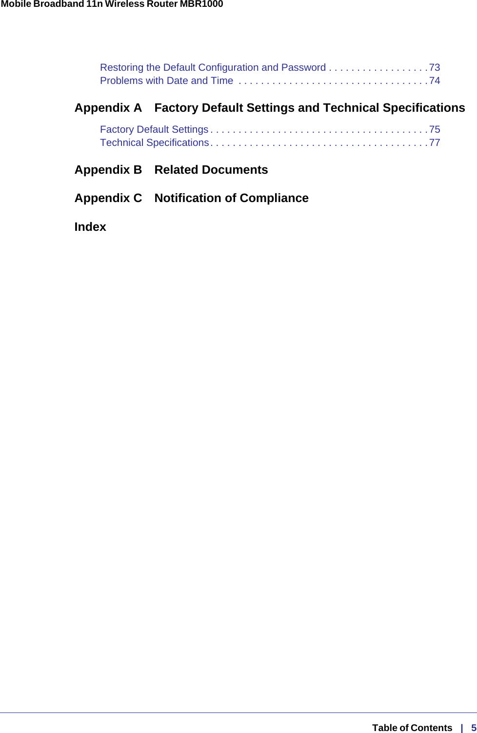 Mobile Broadband 11n Wireless Router MBR1000   Table of Contents   |   5Restoring the Default Configuration and Password . . . . . . . . . . . . . . . . . .73Problems with Date and Time  . . . . . . . . . . . . . . . . . . . . . . . . . . . . . . . . . .74Appendix A  Factory Default Settings and Technical SpecificationsFactory Default Settings . . . . . . . . . . . . . . . . . . . . . . . . . . . . . . . . . . . . . . .75Technical Specifications. . . . . . . . . . . . . . . . . . . . . . . . . . . . . . . . . . . . . . .77Appendix B Related DocumentsAppendix C  Notification of ComplianceIndex