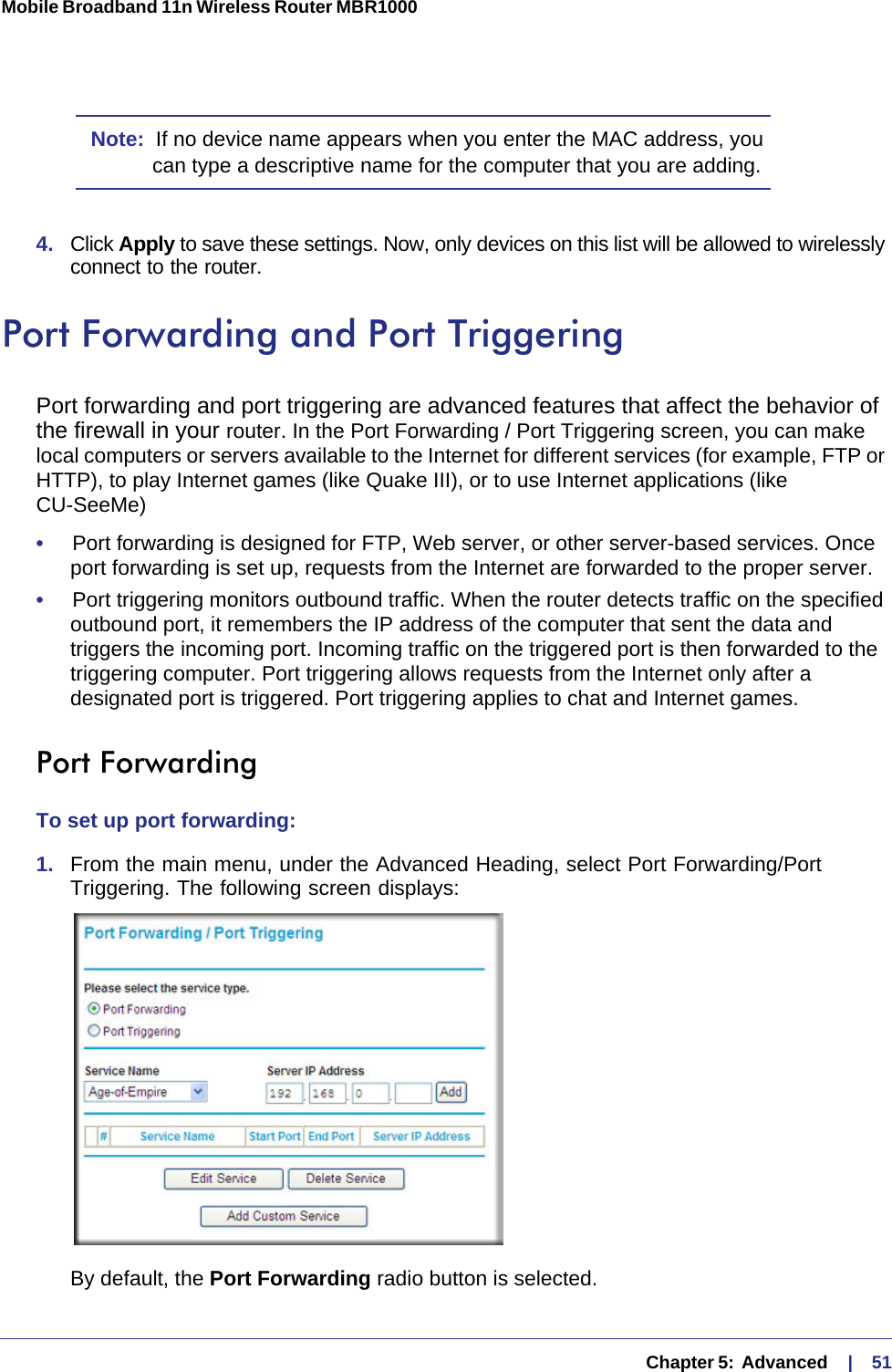   Chapter 5:  Advanced     |    51Mobile Broadband 11n Wireless Router MBR1000 Note:  If no device name appears when you enter the MAC address, you can type a descriptive name for the computer that you are adding.4.  Click Apply to save these settings. Now, only devices on this list will be allowed to wirelessly connect to the router.Port Forwarding and Port TriggeringPort forwarding and port triggering are advanced features that affect the behavior of the firewall in your router. In the Port Forwarding / Port Triggering screen, you can make local computers or servers available to the Internet for different services (for example, FTP or HTTP), to play Internet games (like Quake III), or to use Internet applications (like CU-SeeMe)•     Port forwarding is designed for FTP, Web server, or other server-based services. Once port forwarding is set up, requests from the Internet are forwarded to the proper server. •     Port triggering monitors outbound traffic. When the router detects traffic on the specified outbound port, it remembers the IP address of the computer that sent the data and triggers the incoming port. Incoming traffic on the triggered port is then forwarded to the triggering computer. Port triggering allows requests from the Internet only after a designated port is triggered. Port triggering applies to chat and Internet games.Port ForwardingTo set up port forwarding:1.  From the main menu, under the Advanced Heading, select Port Forwarding/Port Triggering. The following screen displays:By default, the Port Forwarding radio button is selected. 