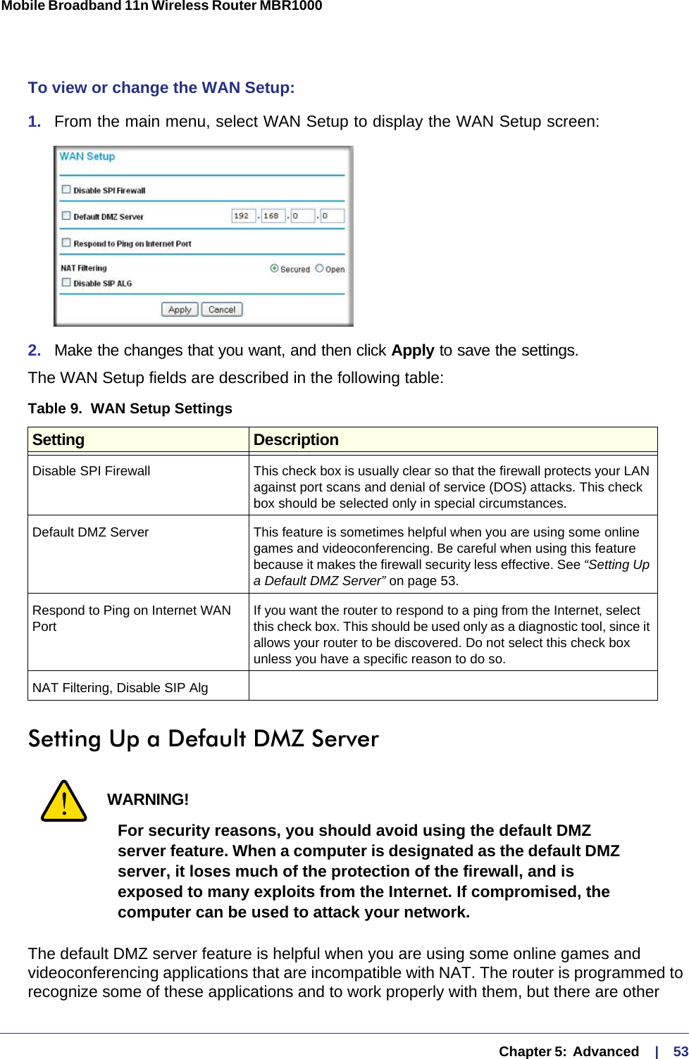   Chapter 5:  Advanced     |    53Mobile Broadband 11n Wireless Router MBR1000 To view or change the WAN Setup: 1.  From the main menu, select WAN Setup to display the WAN Setup screen:2.  Make the changes that you want, and then click Apply to save the settings.The WAN Setup fields are described in the following table:Setting Up a Default DMZ ServerWARNING!For security reasons, you should avoid using the default DMZ server feature. When a computer is designated as the default DMZ server, it loses much of the protection of the firewall, and is exposed to many exploits from the Internet. If compromised, the computer can be used to attack your network.The default DMZ server feature is helpful when you are using some online games and videoconferencing applications that are incompatible with NAT. The router is programmed to recognize some of these applications and to work properly with them, but there are other Table 9.  WAN Setup Settings  Setting DescriptionDisable SPI Firewall This check box is usually clear so that the firewall protects your LAN against port scans and denial of service (DOS) attacks. This check box should be selected only in special circumstances.Default DMZ Server This feature is sometimes helpful when you are using some online games and videoconferencing. Be careful when using this feature because it makes the firewall security less effective. See “Setting Up a Default DMZ Server” on page 53.Respond to Ping on Internet WAN PortIf you want the router to respond to a ping from the Internet, select this check box. This should be used only as a diagnostic tool, since it allows your router to be discovered. Do not select this check box unless you have a specific reason to do so.NAT Filtering, Disable SIP Alg