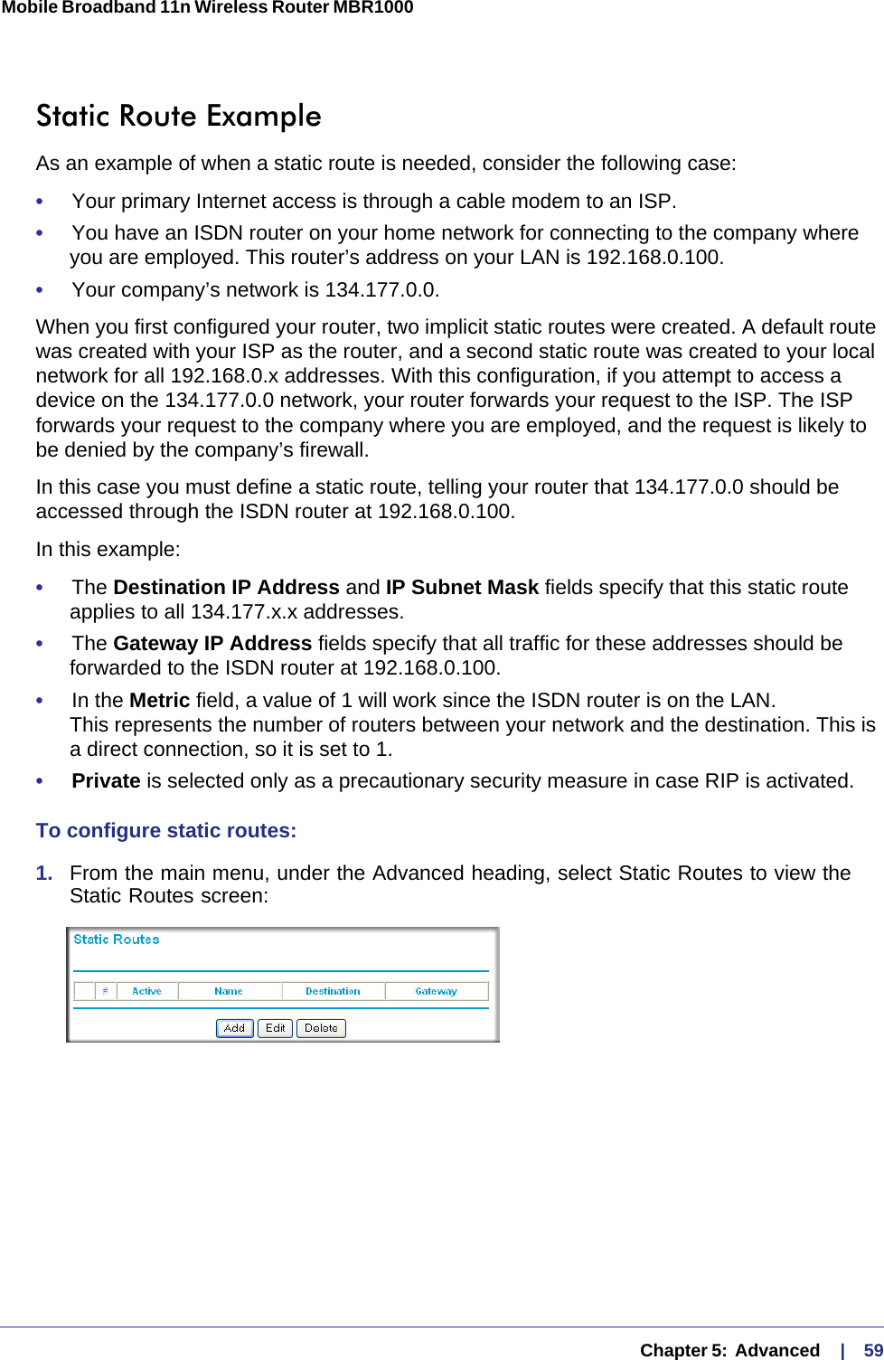   Chapter 5:  Advanced     |    59Mobile Broadband 11n Wireless Router MBR1000 Static Route ExampleAs an example of when a static route is needed, consider the following case:•     Your primary Internet access is through a cable modem to an ISP.•     You have an ISDN router on your home network for connecting to the company where you are employed. This router’s address on your LAN is 192.168.0.100.•     Your company’s network is 134.177.0.0.When you first configured your router, two implicit static routes were created. A default route was created with your ISP as the router, and a second static route was created to your local network for all 192.168.0.x addresses. With this configuration, if you attempt to access a device on the 134.177.0.0 network, your router forwards your request to the ISP. The ISP forwards your request to the company where you are employed, and the request is likely to be denied by the company’s firewall.In this case you must define a static route, telling your router that 134.177.0.0 should be accessed through the ISDN router at 192.168.0.100. In this example:•     The Destination IP Address and IP Subnet Mask fields specify that this static route applies to all 134.177.x.x addresses. •     The Gateway IP Address fields specify that all traffic for these addresses should be forwarded to the ISDN router at 192.168.0.100. •     In the Metric field, a value of 1 will work since the ISDN router is on the LAN.  This represents the number of routers between your network and the destination. This is a direct connection, so it is set to 1.•     Private is selected only as a precautionary security measure in case RIP is activated.To configure static routes:1.  From the main menu, under the Advanced heading, select Static Routes to view the Static Routes screen: 