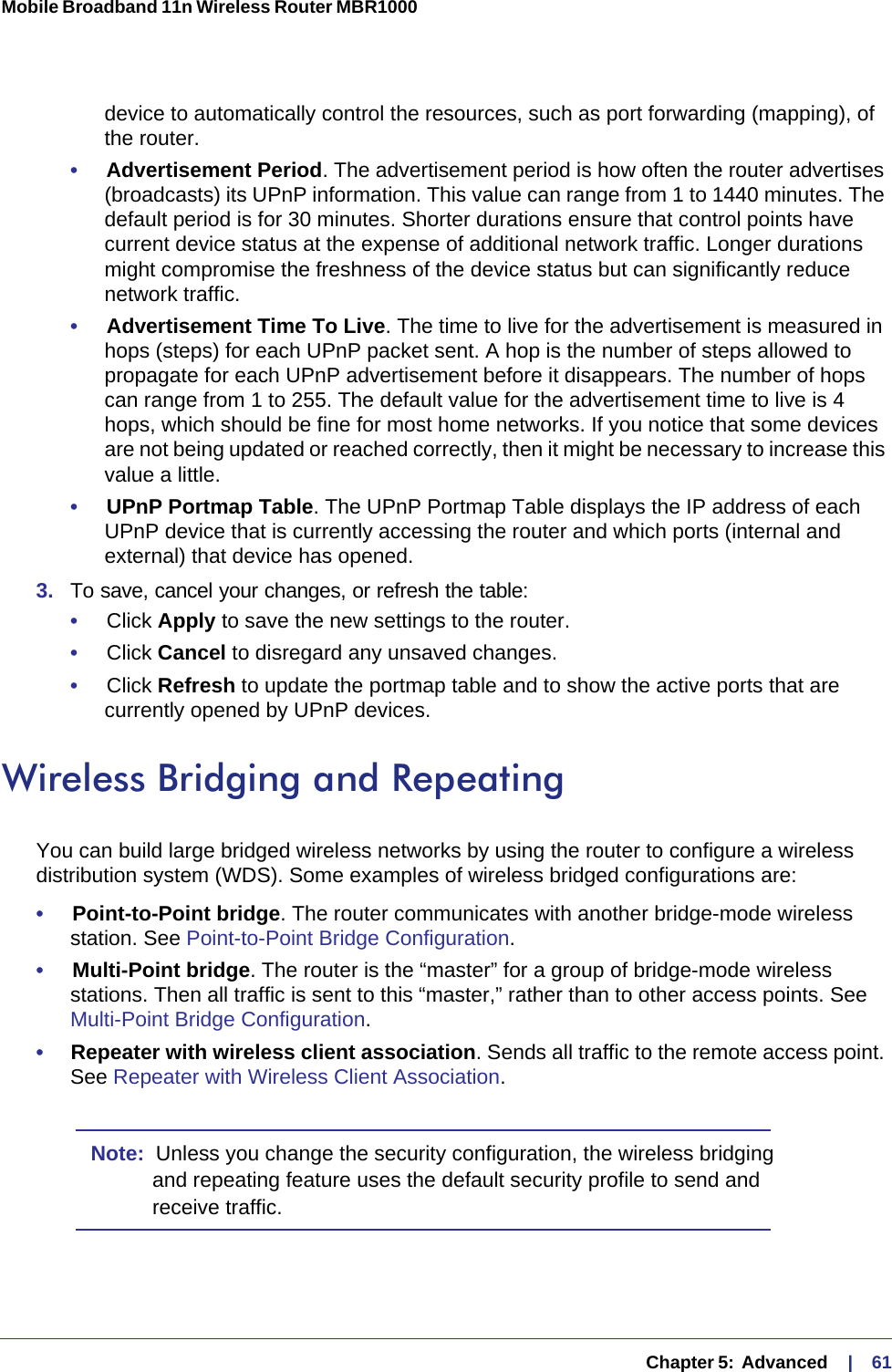   Chapter 5:  Advanced     |    61Mobile Broadband 11n Wireless Router MBR1000 device to automatically control the resources, such as port forwarding (mapping), of the router. •     Advertisement Period. The advertisement period is how often the router advertises (broadcasts) its UPnP information. This value can range from 1 to 1440 minutes. The default period is for 30 minutes. Shorter durations ensure that control points have current device status at the expense of additional network traffic. Longer durations might compromise the freshness of the device status but can significantly reduce network traffic.•     Advertisement Time To Live. The time to live for the advertisement is measured in hops (steps) for each UPnP packet sent. A hop is the number of steps allowed to propagate for each UPnP advertisement before it disappears. The number of hops can range from 1 to 255. The default value for the advertisement time to live is 4 hops, which should be fine for most home networks. If you notice that some devices are not being updated or reached correctly, then it might be necessary to increase this value a little.•     UPnP Portmap Table. The UPnP Portmap Table displays the IP address of each UPnP device that is currently accessing the router and which ports (internal and external) that device has opened.3.  To save, cancel your changes, or refresh the table:•     Click Apply to save the new settings to the router. •     Click Cancel to disregard any unsaved changes. •     Click Refresh to update the portmap table and to show the active ports that are currently opened by UPnP devices. Wireless Bridging and RepeatingYou can build large bridged wireless networks by using the router to configure a wireless distribution system (WDS). Some examples of wireless bridged configurations are:•     Point-to-Point bridge. The router communicates with another bridge-mode wireless station. See Point-to-Point Bridge Configuration.•     Multi-Point bridge. The router is the “master” for a group of bridge-mode wireless stations. Then all traffic is sent to this “master,” rather than to other access points. See Multi-Point Bridge Configuration.•     Repeater with wireless client association. Sends all traffic to the remote access point. See Repeater with Wireless Client Association. Note:  Unless you change the security configuration, the wireless bridging and repeating feature uses the default security profile to send and receive traffic.