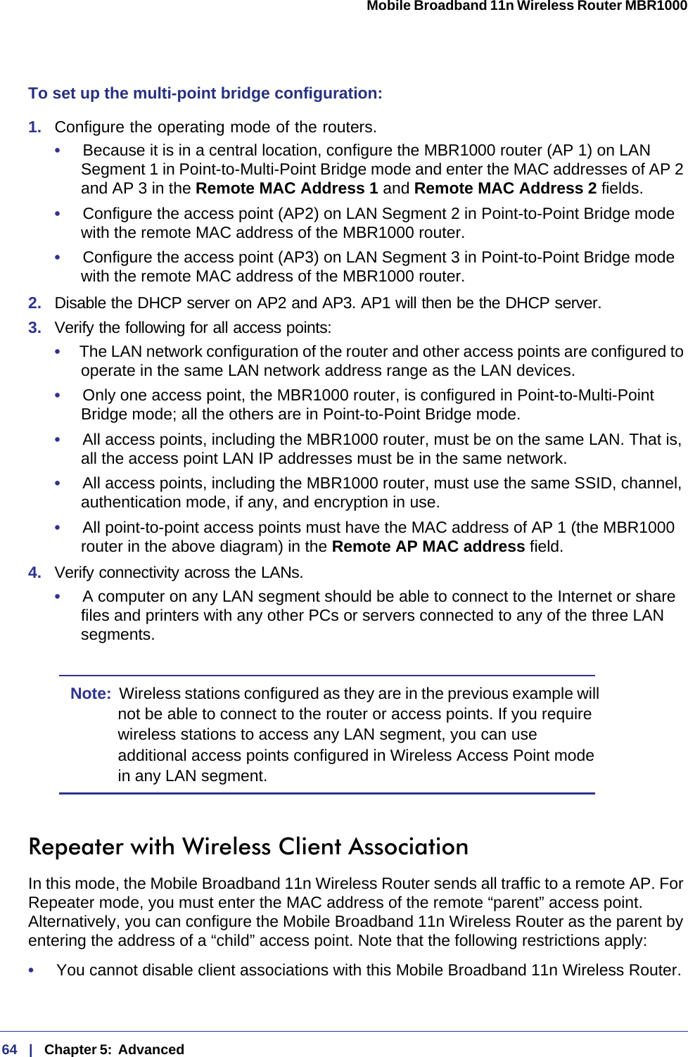 64   |   Chapter 5:  Advanced  Mobile Broadband 11n Wireless Router MBR1000 To set up the multi-point bridge configuration:1.  Configure the operating mode of the routers.•     Because it is in a central location, configure the MBR1000 router (AP 1) on LAN Segment 1 in Point-to-Multi-Point Bridge mode and enter the MAC addresses of AP 2 and AP 3 in the Remote MAC Address 1 and Remote MAC Address 2 fields.•     Configure the access point (AP2) on LAN Segment 2 in Point-to-Point Bridge mode with the remote MAC address of the MBR1000 router.•     Configure the access point (AP3) on LAN Segment 3 in Point-to-Point Bridge mode with the remote MAC address of the MBR1000 router.2.  Disable the DHCP server on AP2 and AP3. AP1 will then be the DHCP server.3.  Verify the following for all access points:•     The LAN network configuration of the router and other access points are configured to operate in the same LAN network address range as the LAN devices.•     Only one access point, the MBR1000 router, is configured in Point-to-Multi-Point Bridge mode; all the others are in Point-to-Point Bridge mode.•     All access points, including the MBR1000 router, must be on the same LAN. That is, all the access point LAN IP addresses must be in the same network.•     All access points, including the MBR1000 router, must use the same SSID, channel, authentication mode, if any, and encryption in use.•     All point-to-point access points must have the MAC address of AP 1 (the MBR1000 router in the above diagram) in the Remote AP MAC address field.4.  Verify connectivity across the LANs. •     A computer on any LAN segment should be able to connect to the Internet or share files and printers with any other PCs or servers connected to any of the three LAN segments.Note:  Wireless stations configured as they are in the previous example will not be able to connect to the router or access points. If you require wireless stations to access any LAN segment, you can use additional access points configured in Wireless Access Point mode in any LAN segment.Repeater with Wireless Client AssociationIn this mode, the Mobile Broadband 11n Wireless Router sends all traffic to a remote AP. For Repeater mode, you must enter the MAC address of the remote “parent” access point. Alternatively, you can configure the Mobile Broadband 11n Wireless Router as the parent by entering the address of a “child” access point. Note that the following restrictions apply:•     You cannot disable client associations with this Mobile Broadband 11n Wireless Router. 