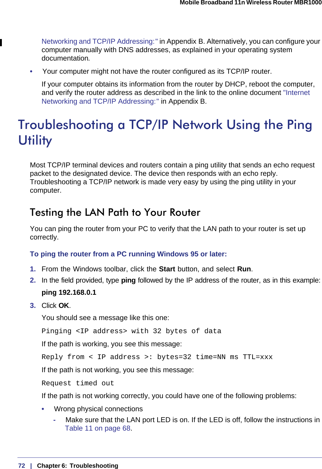 72   |   Chapter 6:  Troubleshooting  Mobile Broadband 11n Wireless Router MBR1000 Networking and TCP/IP Addressing: &quot; in Appendix  B. Alternatively, you can configure your computer manually with DNS addresses, as explained in your operating system documentation.•     Your computer might not have the router configured as its TCP/IP router.If your computer obtains its information from the router by DHCP, reboot the computer, and verify the router address as described in the link to the online document &quot;Internet Networking and TCP/IP Addressing: &quot; in Appendix B.Troubleshooting a TCP/IP Network Using the Ping UtilityMost TCP/IP terminal devices and routers contain a ping utility that sends an echo request packet to the designated device. The device then responds with an echo reply. Troubleshooting a TCP/IP network is made very easy by using the ping utility in your computer.Testing the LAN Path to Your RouterYou can ping the router from your PC to verify that the LAN path to your router is set up correctly.To ping the router from a PC running Windows 95 or later:1.  From the Windows toolbar, click the Start button, and select Run.2.  In the field provided, type ping followed by the IP address of the router, as in this example:ping 192.168.0.13.  Click OK.You should see a message like this one:Pinging &lt;IP address&gt; with 32 bytes of dataIf the path is working, you see this message:Reply from &lt; IP address &gt;: bytes=32 time=NN ms TTL=xxxIf the path is not working, you see this message:Request timed outIf the path is not working correctly, you could have one of the following problems:•     Wrong physical connections-     Make sure that the LAN port LED is on. If the LED is off, follow the instructions in Table  11 on page 68.