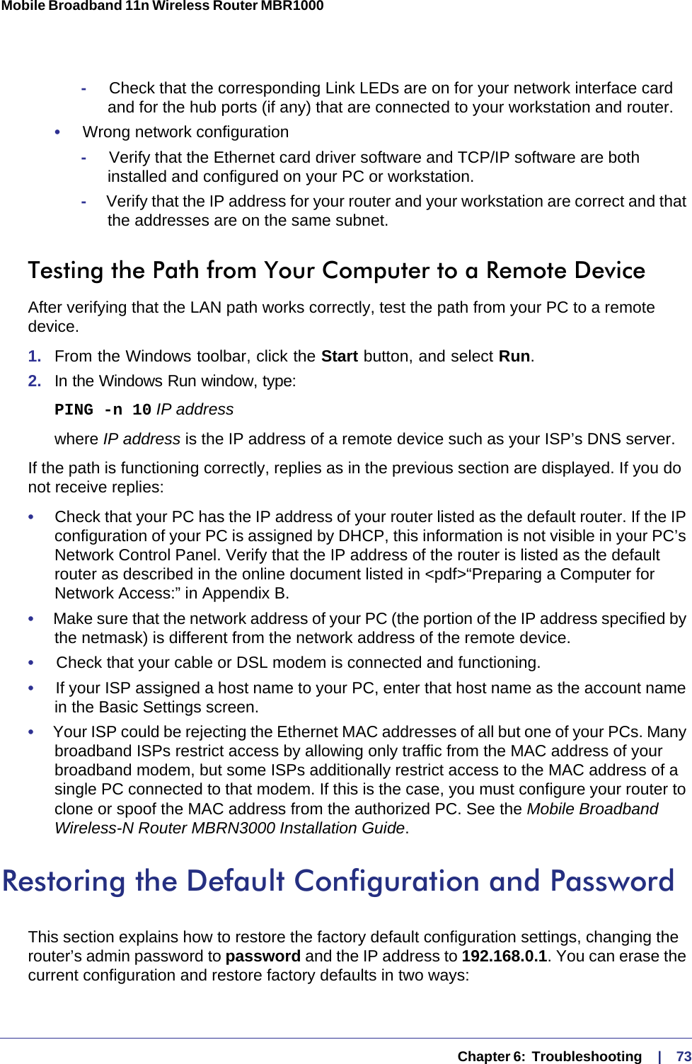   Chapter 6:  Troubleshooting     |    73Mobile Broadband 11n Wireless Router MBR1000 -     Check that the corresponding Link LEDs are on for your network interface card and for the hub ports (if any) that are connected to your workstation and router.•     Wrong network configuration-     Verify that the Ethernet card driver software and TCP/IP software are both installed and configured on your PC or workstation.-     Verify that the IP address for your router and your workstation are correct and that the addresses are on the same subnet.Testing the Path from Your Computer to a Remote DeviceAfter verifying that the LAN path works correctly, test the path from your PC to a remote device. 1.  From the Windows toolbar, click the Start button, and select Run.2.  In the Windows Run window, type:PING -n 10 IP addresswhere IP address is the IP address of a remote device such as your ISP’s DNS server.If the path is functioning correctly, replies as in the previous section are displayed. If you do not receive replies:•     Check that your PC has the IP address of your router listed as the default router. If the IP configuration of your PC is assigned by DHCP, this information is not visible in your PC’s Network Control Panel. Verify that the IP address of the router is listed as the default router as described in the online document listed in &lt;pdf&gt;“Preparing a Computer for Network Access:” in Appendix B.•     Make sure that the network address of your PC (the portion of the IP address specified by the netmask) is different from the network address of the remote device.•     Check that your cable or DSL modem is connected and functioning.•     If your ISP assigned a host name to your PC, enter that host name as the account name in the Basic Settings screen.•     Your ISP could be rejecting the Ethernet MAC addresses of all but one of your PCs. Many broadband ISPs restrict access by allowing only traffic from the MAC address of your broadband modem, but some ISPs additionally restrict access to the MAC address of a single PC connected to that modem. If this is the case, you must configure your router to clone or spoof the MAC address from the authorized PC. See the Mobile Broadband Wireless-N Router MBRN3000 Installation Guide.Restoring the Default Configuration and PasswordThis section explains how to restore the factory default configuration settings, changing the router’s admin password to password and the IP address to 192.168.0.1. You can erase the current configuration and restore factory defaults in two ways: