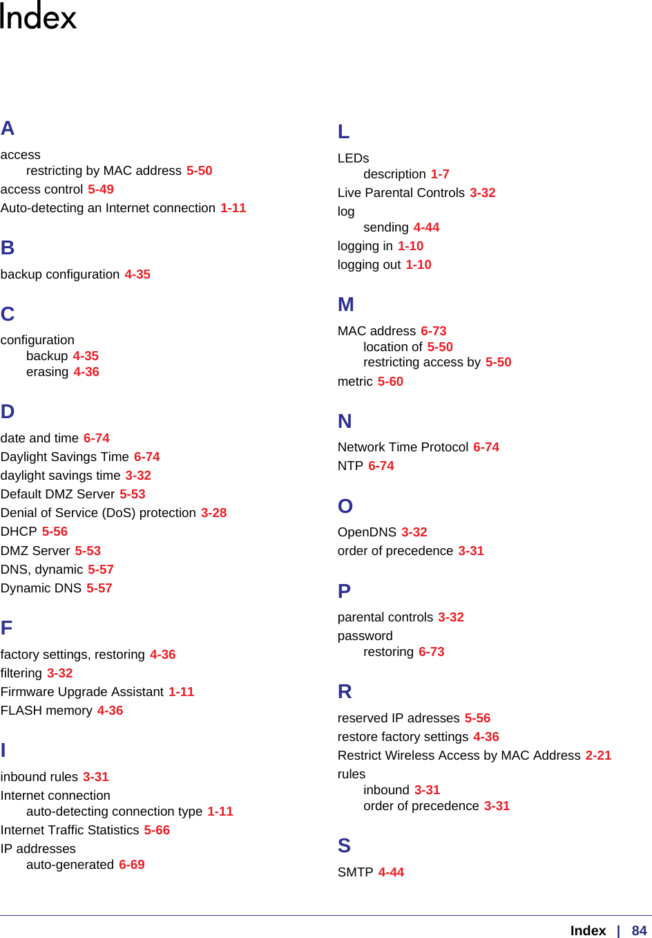  Index   |   84IndexAaccessrestricting by MAC address 5-50access control 5-49Auto-detecting an Internet connection 1-11Bbackup configuration 4-35Cconfigurationbackup 4-35erasing 4-36Ddate and time 6-74Daylight Savings Time 6-74daylight savings time 3-32Default DMZ Server 5-53Denial of Service (DoS) protection 3-28DHCP 5-56DMZ Server 5-53DNS, dynamic 5-57Dynamic DNS 5-57Ffactory settings, restoring 4-36filtering 3-32Firmware Upgrade Assistant 1-11FLASH memory 4-36Iinbound rules 3-31Internet connectionauto-detecting connection type 1-11Internet Traffic Statistics 5-66IP addressesauto-generated 6-69LLEDsdescription 1-7Live Parental Controls 3-32logsending 4-44logging in 1-10logging out 1-10MMAC address 6-73location of 5-50restricting access by 5-50metric 5-60NNetwork Time Protocol 6-74NTP 6-74OOpenDNS 3-32order of precedence 3-31Pparental controls 3-32passwordrestoring 6-73Rreserved IP adresses 5-56restore factory settings 4-36Restrict Wireless Access by MAC Address 2-21rulesinbound 3-31order of precedence 3-31SSMTP 4-44