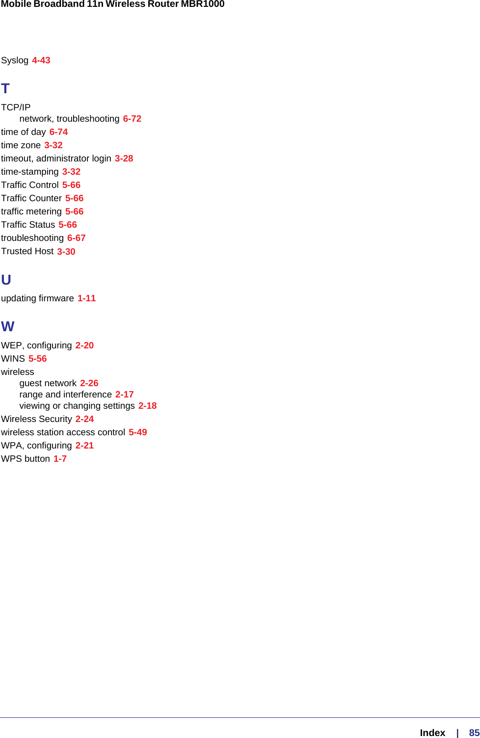   Index     |    85Mobile Broadband 11n Wireless Router MBR1000 Syslog 4-43TTCP/IPnetwork, troubleshooting 6-72time of day 6-74time zone 3-32timeout, administrator login 3-28time-stamping 3-32Traffic Control 5-66Traffic Counter 5-66traffic metering 5-66Traffic Status 5-66troubleshooting 6-67Trusted Host 3-30Uupdating firmware 1-11WWEP, configuring 2-20WINS 5-56wirelessguest network 2-26range and interference 2-17viewing or changing settings 2-18Wireless Security 2-24wireless station access control 5-49WPA, configuring 2-21WPS button 1-7