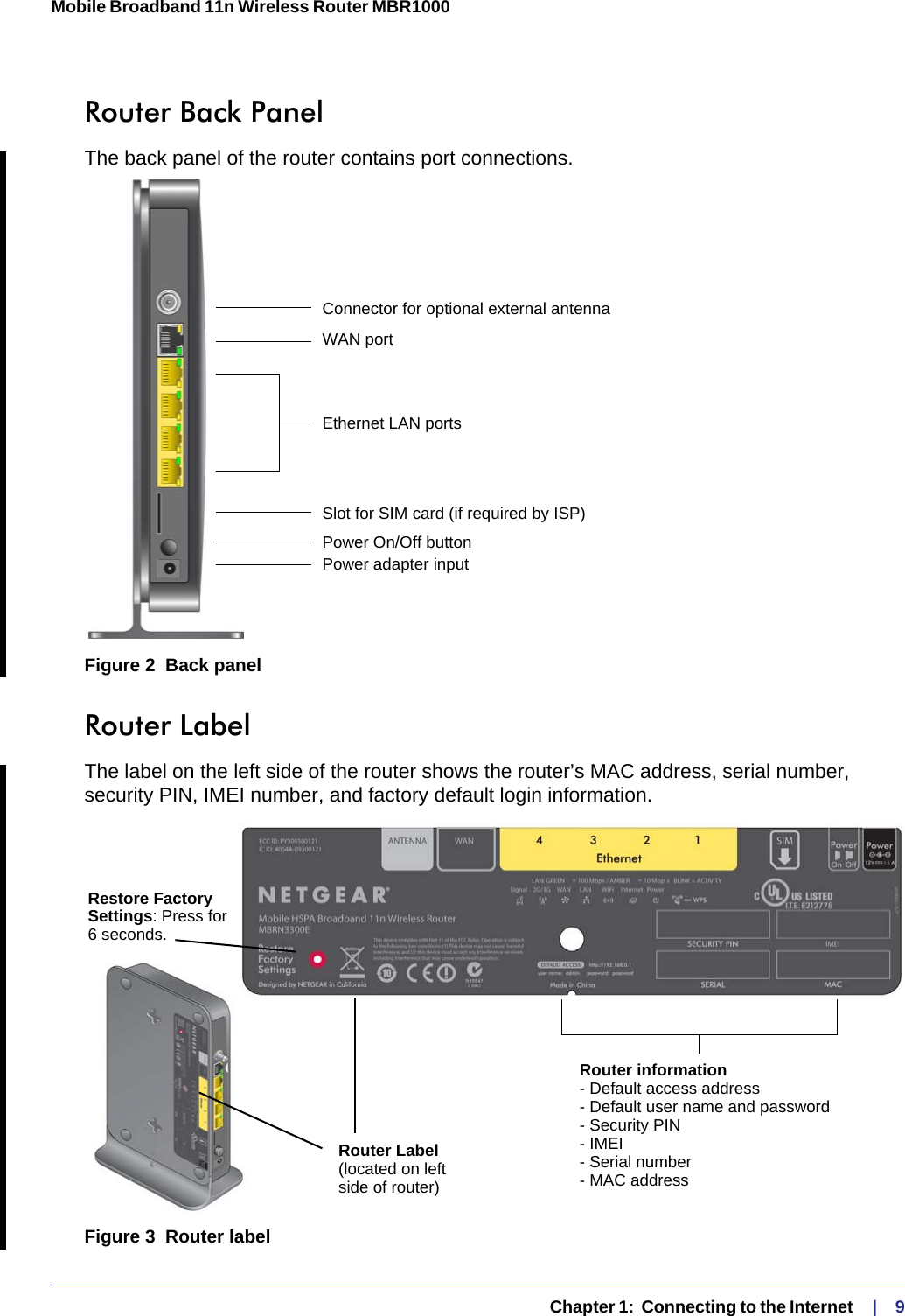   Chapter 1:  Connecting to the Internet    |    9Mobile Broadband 11n Wireless Router MBR1000 Router Back PanelThe back panel of the router contains port connections.Figure 2  Back panelRouter LabelThe label on the left side of the router shows the router’s MAC address, serial number, security PIN, IMEI number, and factory default login information. Figure 3  Router labelEthernet LAN portsPower On/Off buttonPower adapter inputWAN portConnector for optional external antennaSlot for SIM card (if required by ISP)Restore FactorySettings: Press for6 seconds.Router LabelRouter information- Default access address- Default user name and password- Security PIN- IMEI- Serial number- MAC address(located on leftside of router)