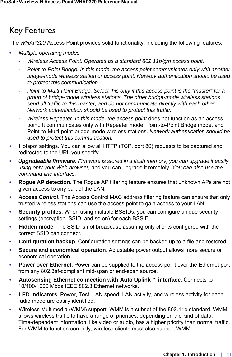   Chapter 1.  Introduction     |    11ProSafe Wireless-N Access Point WNAP320 Reference Manual Key FeaturesThe WNAP320 Access Point provides solid functionality, including the following features:•     Multiple operating modes:-Wireless Access Point. Operates as a standard 802.11b/g/n access point.-Point-to-Point Bridge. In this mode, the access point communicates only with another bridge-mode wireless station or access point. Network authentication should be used to protect this communication. -Point-to-Multi-Point Bridge. Select this only if this access point is the “master” for a group of bridge-mode wireless stations. The other bridge-mode wireless stations send all traffic to this master, and do not communicate directly with each other. Network authentication should be used to protect this traffic. -Wireless Repeater. In this mode, the access point does not function as an access point. It communicates only with Repeater mode, Point-to-Point Bridge mode, and Point-to-Multi-point-bridge-mode wireless stations. Network authentication should be used to protect this communication.•     Hotspot settings. You can allow all HTTP (TCP, port 80) requests to be captured and redirected to the URL you specify.•     Upgradeable firmware. Firmware is stored in a flash memory, you can upgrade it easily, using only your Web browser, and you can upgrade it remotely. You can also use the command-line interface.•     Rogue AP detection. The Rogue AP filtering feature ensures that unknown APs are not given access to any part of the LAN.•     Access Control. The Access Control MAC address filtering feature can ensure that only trusted wireless stations can use the access point to gain access to your LAN.•     Security profiles. When using multiple BSSIDs, you can configure unique security settings (encryption, SSID, and so on) for each BSSID.•     Hidden mode. The SSID is not broadcast, assuring only clients configured with the correct SSID can connect.•     Configuration backup. Configuration settings can be backed up to a file and restored.•     Secure and economical operation. Adjustable power output allows more secure or economical operation.•     Power over Ethernet. Power can be supplied to the access point over the Ethernet port from any 802.3af-compliant mid-span or end-span source.•     Autosensing Ethernet connection with Auto Uplink™ interface. Connects to 10/100/1000 Mbps IEEE 802.3 Ethernet networks.•     LED indicators. Power, Test, LAN speed, LAN activity, and wireless activity for each radio mode are easily identified.•     Wireless Multimedia (WMM) support. WMM is a subset of the 802.11e standard. WMM allows wireless traffic to have a range of priorities, depending on the kind of data. Time-dependent information, like video or audio, has a higher priority than normal traffic. For WMM to function correctly, wireless clients must also support WMM. 