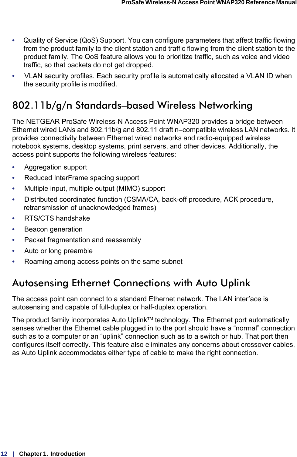 12   |   Chapter 1.  Introduction  ProSafe Wireless-N Access Point WNAP320 Reference Manual •     Quality of Service (QoS) Support. You can configure parameters that affect traffic flowing from the product family to the client station and traffic flowing from the client station to the product family. The QoS feature allows you to prioritize traffic, such as voice and video traffic, so that packets do not get dropped.•     VLAN security profiles. Each security profile is automatically allocated a VLAN ID when the security profile is modified.802.11b/g/n Standards–based Wireless NetworkingThe NETGEAR ProSafe Wireless-N Access Point WNAP320 provides a bridge between Ethernet wired LANs and 802.11b/g and 802.11 draft n–compatible wireless LAN networks. It provides connectivity between Ethernet wired networks and radio-equipped wireless notebook systems, desktop systems, print servers, and other devices. Additionally, the access point supports the following wireless features:•     Aggregation support•     Reduced InterFrame spacing support•     Multiple input, multiple output (MIMO) support•     Distributed coordinated function (CSMA/CA, back-off procedure, ACK procedure, retransmission of unacknowledged frames)•     RTS/CTS handshake•     Beacon generation•     Packet fragmentation and reassembly•     Auto or long preamble•     Roaming among access points on the same subnetAutosensing Ethernet Connections with Auto Uplink The access point can connect to a standard Ethernet network. The LAN interface is autosensing and capable of full-duplex or half-duplex operation. The product family incorporates Auto UplinkTM technology. The Ethernet port automatically senses whether the Ethernet cable plugged in to the port should have a “normal” connection such as to a computer or an “uplink” connection such as to a switch or hub. That port then configures itself correctly. This feature also eliminates any concerns about crossover cables, as Auto Uplink accommodates either type of cable to make the right connection.