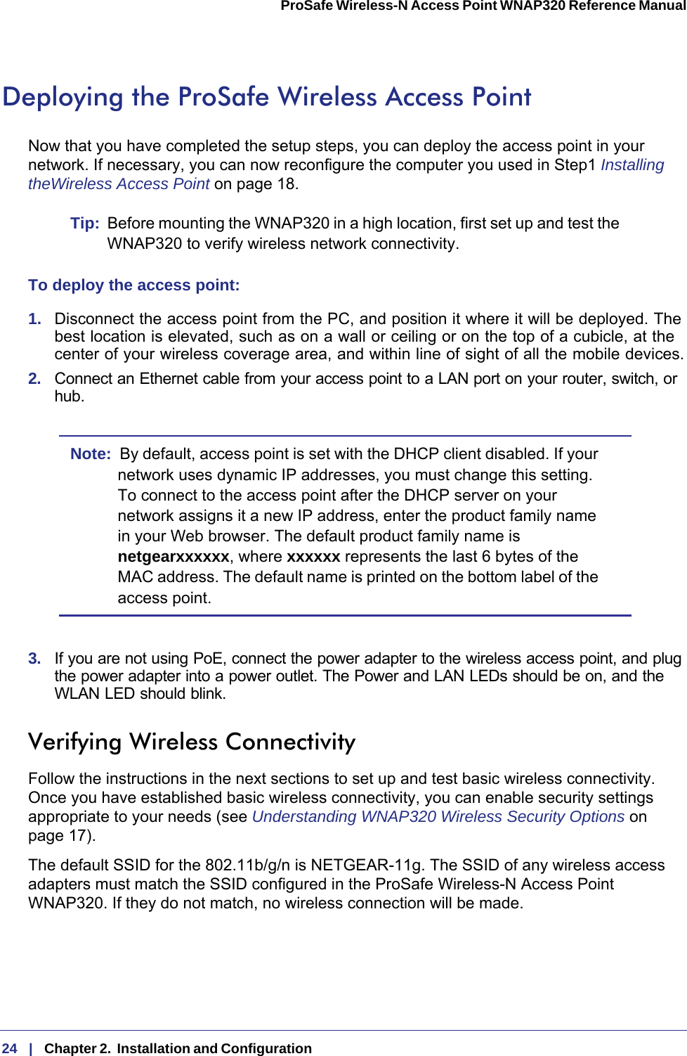 24   |   Chapter 2.  Installation and Configuration  ProSafe Wireless-N Access Point WNAP320 Reference Manual Deploying the ProSafe Wireless Access PointNow that you have completed the setup steps, you can deploy the access point in your network. If necessary, you can now reconfigure the computer you used in Step1 Installing theWireless Access Point on page  18. Tip:  Before mounting the WNAP320 in a high location, first set up and test the WNAP320 to verify wireless network connectivity.To deploy the access point:1.  Disconnect the access point from the PC, and position it where it will be deployed. The best location is elevated, such as on a wall or ceiling or on the top of a cubicle, at the center of your wireless coverage area, and within line of sight of all the mobile devices.2.  Connect an Ethernet cable from your access point to a LAN port on your router, switch, or hub. Note:  By default, access point is set with the DHCP client disabled. If your network uses dynamic IP addresses, you must change this setting. To connect to the access point after the DHCP server on your network assigns it a new IP address, enter the product family name in your Web browser. The default product family name is netgearxxxxxx, where xxxxxx represents the last 6 bytes of the MAC address. The default name is printed on the bottom label of the access point.3.  If you are not using PoE, connect the power adapter to the wireless access point, and plug the power adapter into a power outlet. The Power and LAN LEDs should be on, and the WLAN LED should blink.Verifying Wireless ConnectivityFollow the instructions in the next sections to set up and test basic wireless connectivity. Once you have established basic wireless connectivity, you can enable security settings appropriate to your needs (see Understanding WNAP320 Wireless Security Options on page  17).The default SSID for the 802.11b/g/n is NETGEAR-11g. The SSID of any wireless access adapters must match the SSID configured in the ProSafe Wireless-N Access Point WNAP320. If they do not match, no wireless connection will be made.