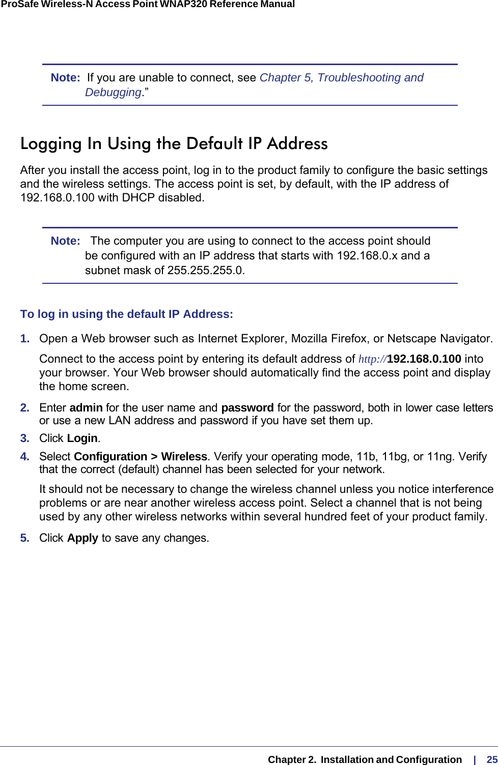   Chapter 2.  Installation and Configuration     |    25ProSafe Wireless-N Access Point WNAP320 Reference Manual Note:  If you are unable to connect, see Chapter 5, Troubleshooting and Debugging.”Logging In Using the Default IP AddressAfter you install the access point, log in to the product family to configure the basic settings and the wireless settings. The access point is set, by default, with the IP address of 192.168.0.100 with DHCP disabled.Note:   The computer you are using to connect to the access point should be configured with an IP address that starts with 192.168.0.x and a subnet mask of 255.255.255.0.To log in using the default IP Address:1.  Open a Web browser such as Internet Explorer, Mozilla Firefox, or Netscape Navigator. Connect to the access point by entering its default address of http://192.168.0.100 into your browser. Your Web browser should automatically find the access point and display the home screen.2.  Enter admin for the user name and password for the password, both in lower case letters or use a new LAN address and password if you have set them up.3.  Click Login.4.  Select Configuration &gt; Wireless. Verify your operating mode, 11b, 11bg, or 11ng. Verify that the correct (default) channel has been selected for your network. It should not be necessary to change the wireless channel unless you notice interference problems or are near another wireless access point. Select a channel that is not being used by any other wireless networks within several hundred feet of your product family. 5.  Click Apply to save any changes. 