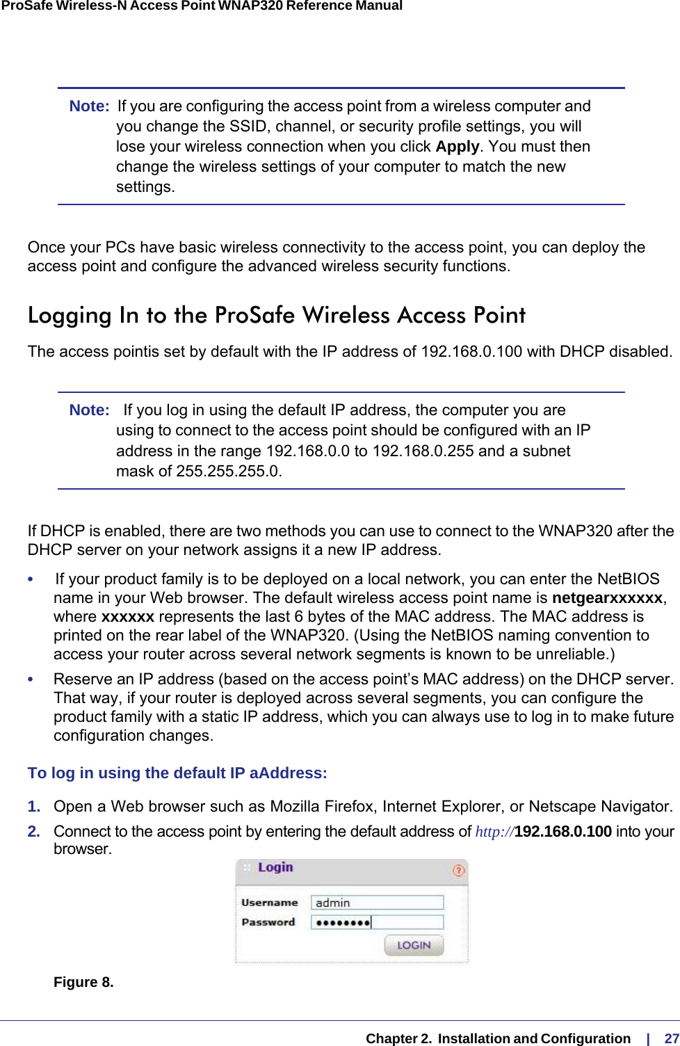   Chapter 2.  Installation and Configuration     |    27ProSafe Wireless-N Access Point WNAP320 Reference Manual Note:  If you are configuring the access point from a wireless computer and you change the SSID, channel, or security profile settings, you will lose your wireless connection when you click Apply. You must then change the wireless settings of your computer to match the new settings.Once your PCs have basic wireless connectivity to the access point, you can deploy the access point and configure the advanced wireless security functions.Logging In to the ProSafe Wireless Access PointThe access pointis set by default with the IP address of 192.168.0.100 with DHCP disabled. Note:   If you log in using the default IP address, the computer you are using to connect to the access point should be configured with an IP address in the range 192.168.0.0 to 192.168.0.255 and a subnet mask of 255.255.255.0.If DHCP is enabled, there are two methods you can use to connect to the WNAP320 after the DHCP server on your network assigns it a new IP address. •     If your product family is to be deployed on a local network, you can enter the NetBIOS name in your Web browser. The default wireless access point name is netgearxxxxxx, where xxxxxx represents the last 6 bytes of the MAC address. The MAC address is printed on the rear label of the WNAP320. (Using the NetBIOS naming convention to access your router across several network segments is known to be unreliable.)•     Reserve an IP address (based on the access point’s MAC address) on the DHCP server. That way, if your router is deployed across several segments, you can configure the product family with a static IP address, which you can always use to log in to make future configuration changes.To log in using the default IP aAddress:1.  Open a Web browser such as Mozilla Firefox, Internet Explorer, or Netscape Navigator. 2.  Connect to the access point by entering the default address of http://192.168.0.100 into your browser.http://192.168.0.233Figure 8.  