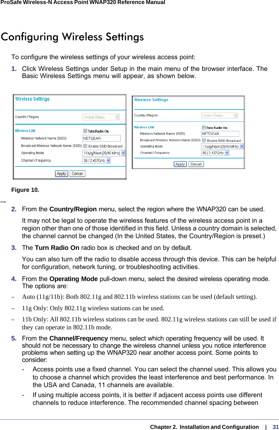   Chapter 2.  Installation and Configuration     |    31ProSafe Wireless-N Access Point WNAP320 Reference Manual Configuring Wireless SettingsTo configure the wireless settings of your wireless access point:1.  Click Wireless Settings under Setup in the main menu of the browser interface. The Basic Wireless Settings menu will appear, as shown below.Figure 10. Enter 2.  From the Country/Region menu, select the region where the WNAP320 can be used. It may not be legal to operate the wireless features of the wireless access point in a region other than one of those identified in this field. Unless a country domain is selected, the channel cannot be changed (In the United States, the Country/Region is preset.)3.  The Turn Radio On radio box is checked and on by default. You can also turn off the radio to disable access through this device. This can be helpful for configuration, network tuning, or troubleshooting activities.4.  From the Operating Mode pull-down menu, select the desired wireless operating mode. The options are:– Auto (11g/11b): Both 802.11g and 802.11b wireless stations can be used (default setting).–11g Only: Only 802.11g wireless stations can be used. – 11b Only: All 802.11b wireless stations can be used. 802.11g wireless stations can still be used if they can operate in 802.11b mode. 5.  From the Channel/Frequency menu, select which operating frequency will be used. It should not be necessary to change the wireless channel unless you notice interference problems when setting up the WNAP320 near another access point. Some points to consider:-Access points use a fixed channel. You can select the channel used. This allows you to choose a channel which provides the least interference and best performance. In the USA and Canada, 11 channels are available. -If using multiple access points, it is better if adjacent access points use different channels to reduce interference. The recommended channel spacing between 