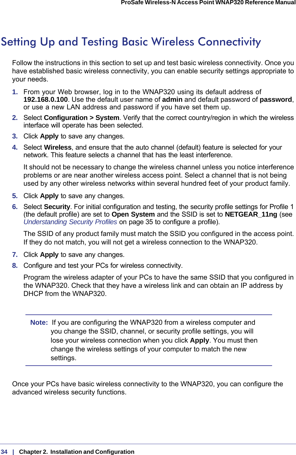 34   |   Chapter 2.  Installation and Configuration  ProSafe Wireless-N Access Point WNAP320 Reference Manual Setting Up and Testing Basic Wireless ConnectivityFollow the instructions in this section to set up and test basic wireless connectivity. Once you have established basic wireless connectivity, you can enable security settings appropriate to your needs.1.  From your Web browser, log in to the WNAP320 using its default address of  192.168.0.100. Use the default user name of admin and default password of password, or use a new LAN address and password if you have set them up.2.  Select Configuration &gt; System. Verify that the correct country/region in which the wireless interface will operate has been selected.3.  Click Apply to save any changes.4.  Select Wireless, and ensure that the auto channel (default) feature is selected for your network. This feature selects a channel that has the least interference.It should not be necessary to change the wireless channel unless you notice interference problems or are near another wireless access point. Select a channel that is not being used by any other wireless networks within several hundred feet of your product family. 5.  Click Apply to save any changes.6.  Select Security. For initial configuration and testing, the security profile settings for Profile 1 (the default profile) are set to Open System and the SSID is set to NETGEAR_11ng (see Understanding Security Profiles on page 35 to configure a profile). The SSID of any product family must match the SSID you configured in the access point. If they do not match, you will not get a wireless connection to the WNAP320.7.  Click Apply to save any changes.8.  Configure and test your PCs for wireless connectivity.Program the wireless adapter of your PCs to have the same SSID that you configured in the WNAP320. Check that they have a wireless link and can obtain an IP address by DHCP from the WNAP320.Note:  If you are configuring the WNAP320 from a wireless computer and you change the SSID, channel, or security profile settings, you will lose your wireless connection when you click Apply. You must then change the wireless settings of your computer to match the new settings.Once your PCs have basic wireless connectivity to the WNAP320, you can configure the advanced wireless security functions.