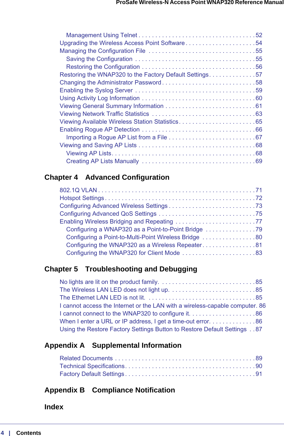 4   |    Contents  ProSafe Wireless-N Access Point WNAP320 Reference Manual Management Using Telnet . . . . . . . . . . . . . . . . . . . . . . . . . . . . . . . . . . . 52Upgrading the Wireless Access Point Software . . . . . . . . . . . . . . . . . . . . . 54Managing the Configuration File  . . . . . . . . . . . . . . . . . . . . . . . . . . . . . . . .55Saving the Configuration  . . . . . . . . . . . . . . . . . . . . . . . . . . . . . . . . . . . . 55Restoring the Configuration . . . . . . . . . . . . . . . . . . . . . . . . . . . . . . . . . . 56Restoring the WNAP320 to the Factory Default Settings. . . . . . . . . . . . . .57Changing the Administrator Password . . . . . . . . . . . . . . . . . . . . . . . . . . . . 58Enabling the Syslog Server  . . . . . . . . . . . . . . . . . . . . . . . . . . . . . . . . . . . . 59Using Activity Log Information . . . . . . . . . . . . . . . . . . . . . . . . . . . . . . . . . . 60Viewing General Summary Information . . . . . . . . . . . . . . . . . . . . . . . . . . . 61Viewing Network Traffic Statistics  . . . . . . . . . . . . . . . . . . . . . . . . . . . . . . . 63Viewing Available Wireless Station Statistics. . . . . . . . . . . . . . . . . . . . . . . 65Enabling Rogue AP Detection . . . . . . . . . . . . . . . . . . . . . . . . . . . . . . . . . .66Importing a Rogue AP List from a File . . . . . . . . . . . . . . . . . . . . . . . . . . 67Viewing and Saving AP Lists . . . . . . . . . . . . . . . . . . . . . . . . . . . . . . . . . . . 68Viewing AP Lists. . . . . . . . . . . . . . . . . . . . . . . . . . . . . . . . . . . . . . . . . . . 68Creating AP Lists Manually  . . . . . . . . . . . . . . . . . . . . . . . . . . . . . . . . . . 69Chapter 4  Advanced Configuration802.1Q VLAN . . . . . . . . . . . . . . . . . . . . . . . . . . . . . . . . . . . . . . . . . . . . . . . 71Hotspot Settings . . . . . . . . . . . . . . . . . . . . . . . . . . . . . . . . . . . . . . . . . . . . . 72Configuring Advanced Wireless Settings . . . . . . . . . . . . . . . . . . . . . . . . . . 73Configuring Advanced QoS Settings . . . . . . . . . . . . . . . . . . . . . . . . . . . . .75Enabling Wireless Bridging and Repeating  . . . . . . . . . . . . . . . . . . . . . . . . 77Configuring a WNAP320 as a Point-to-Point Bridge  . . . . . . . . . . . . . . . 79Configuring a Point-to-Multi-Point Wireless Bridge  . . . . . . . . . . . . . . . . 80Configuring the WNAP320 as a Wireless Repeater. . . . . . . . . . . . . . . . 81Configuring the WNAP320 for Client Mode . . . . . . . . . . . . . . . . . . . . . . 83Chapter 5  Troubleshooting and DebuggingNo lights are lit on the product family.  . . . . . . . . . . . . . . . . . . . . . . . . . . . . 85The Wireless LAN LED does not light up.  . . . . . . . . . . . . . . . . . . . . . . . . . 85The Ethernet LAN LED is not lit.  . . . . . . . . . . . . . . . . . . . . . . . . . . . . . . . .85I cannot access the Internet or the LAN with a wireless-capable computer. 86I cannot connect to the WNAP320 to configure it. . . . . . . . . . . . . . . . . . . . 86When I enter a URL or IP address, I get a time-out error. . . . . . . . . . . . . . 86Using the Restore Factory Settings Button to Restore Default Settings  . . 87Appendix A  Supplemental InformationRelated Documents . . . . . . . . . . . . . . . . . . . . . . . . . . . . . . . . . . . . . . . . . . 89Technical Specifications. . . . . . . . . . . . . . . . . . . . . . . . . . . . . . . . . . . . . . . 90Factory Default Settings . . . . . . . . . . . . . . . . . . . . . . . . . . . . . . . . . . . . . . . 91Appendix B  Compliance NotificationIndex