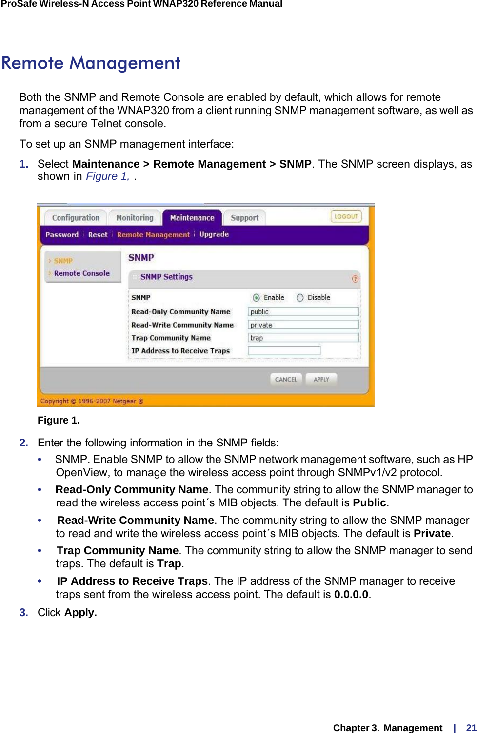   Chapter 3.  Management     |    21ProSafe Wireless-N Access Point WNAP320 Reference Manual Remote ManagementBoth the SNMP and Remote Console are enabled by default, which allows for remote management of the WNAP320 from a client running SNMP management software, as well as from a secure Telnet console.To set up an SNMP management interface:1.  Select Maintenance &gt; Remote Management &gt; SNMP. The SNMP screen displays, as shown in Figure  1, . Figure 1.  2.  Enter the following information in the SNMP fields:•     SNMP. Enable SNMP to allow the SNMP network management software, such as HP OpenView, to manage the wireless access point through SNMPv1/v2 protocol. •     Read-Only Community Name. The community string to allow the SNMP manager to read the wireless access point´s MIB objects. The default is Public.•     Read-Write Community Name. The community string to allow the SNMP manager to read and write the wireless access point´s MIB objects. The default is Private.•     Trap Community Name. The community string to allow the SNMP manager to send traps. The default is Trap.•     IP Address to Receive Traps. The IP address of the SNMP manager to receive traps sent from the wireless access point. The default is 0.0.0.0.3.  Click Apply.