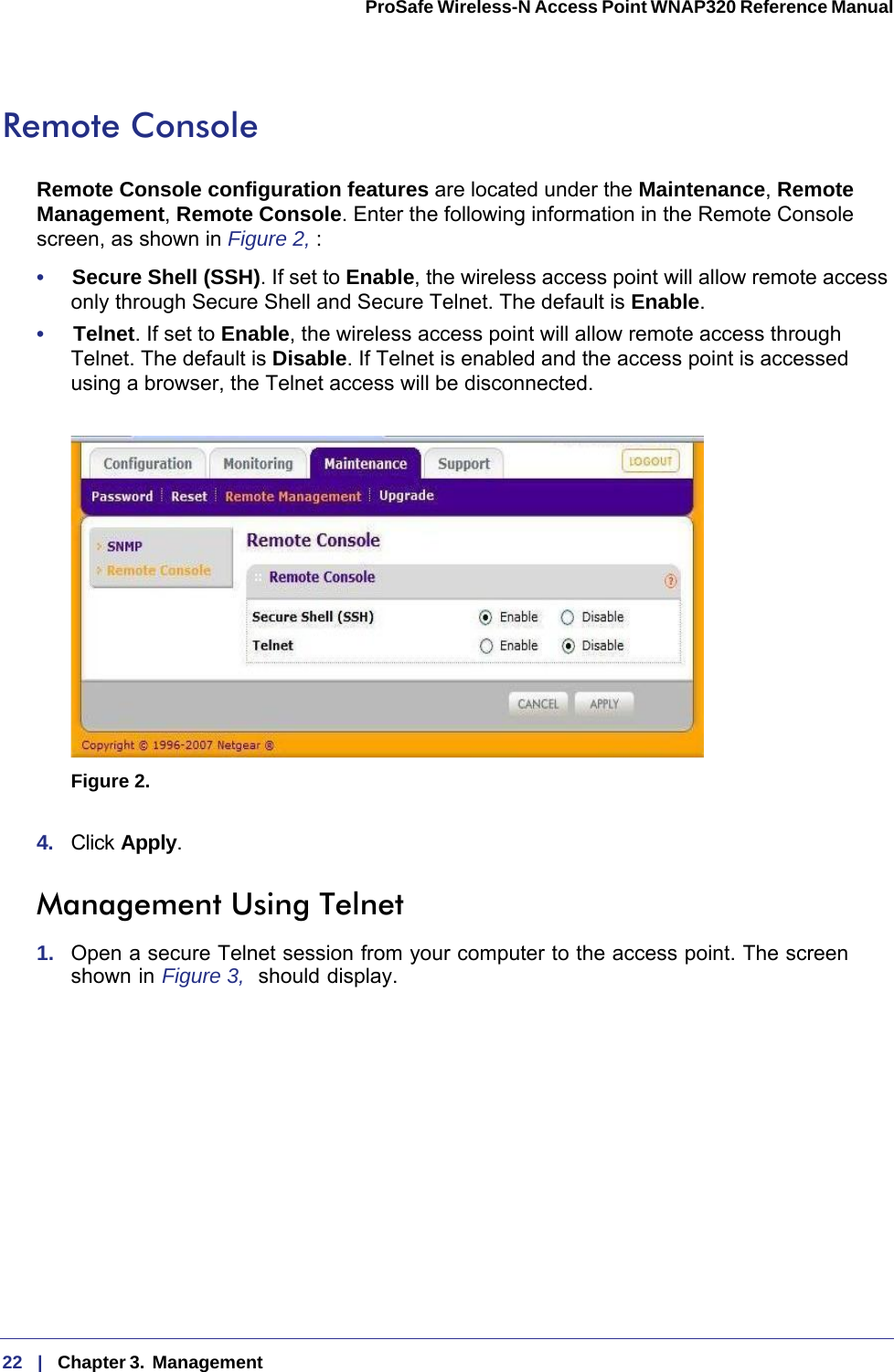 22   |   Chapter 3.  Management  ProSafe Wireless-N Access Point WNAP320 Reference Manual Remote ConsoleRemote Console configuration features are located under the Maintenance, Remote Management, Remote Console. Enter the following information in the Remote Console screen, as shown in Figure  2, :•     Secure Shell (SSH). If set to Enable, the wireless access point will allow remote access only through Secure Shell and Secure Telnet. The default is Enable. •     Telnet. If set to Enable, the wireless access point will allow remote access through Telnet. The default is Disable. If Telnet is enabled and the access point is accessed using a browser, the Telnet access will be disconnected.Figure 2.  4.  Click Apply. Management Using Telnet1.  Open a secure Telnet session from your computer to the access point. The screen shown in Figure  3,  should display.