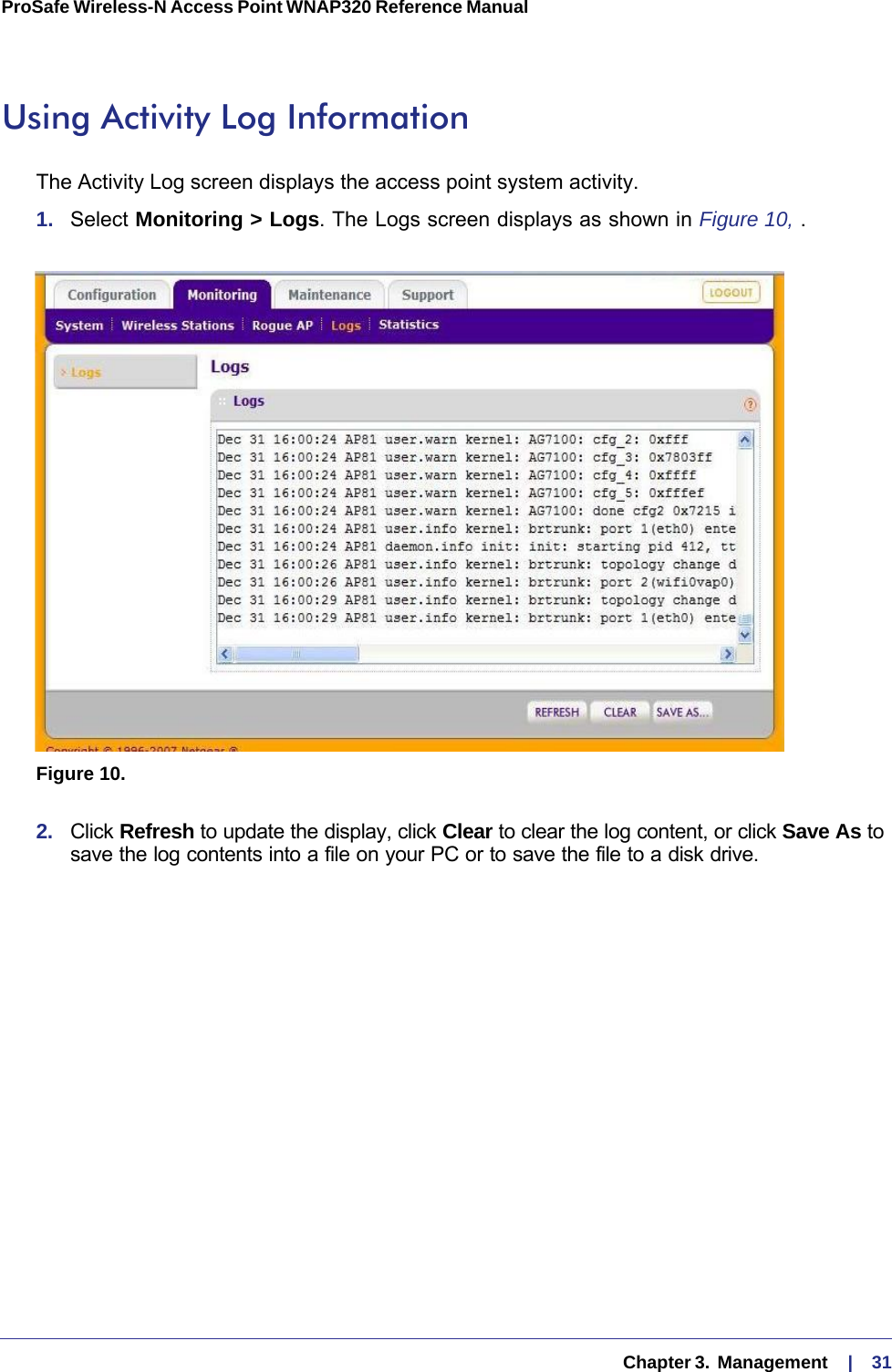   Chapter 3.  Management     |    31ProSafe Wireless-N Access Point WNAP320 Reference Manual Using Activity Log InformationThe Activity Log screen displays the access point system activity.1.  Select Monitoring &gt; Logs. The Logs screen displays as shown in Figure  10, .Figure 10. 2.  Click Refresh to update the display, click Clear to clear the log content, or click Save As to save the log contents into a file on your PC or to save the file to a disk drive.