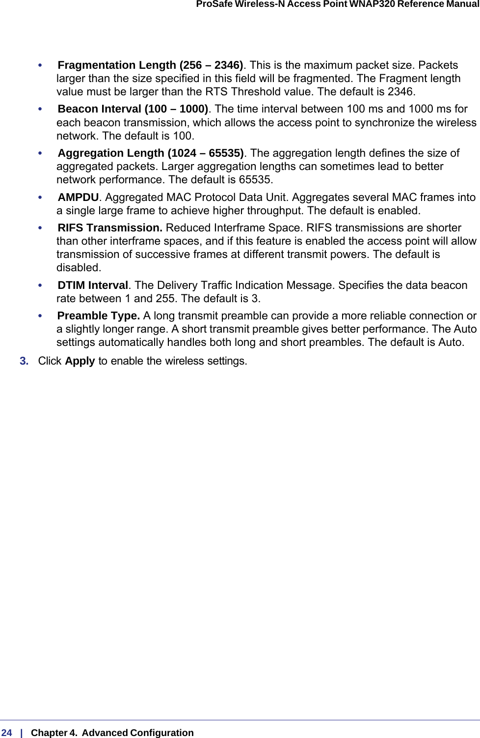 24   |   Chapter 4.  Advanced Configuration  ProSafe Wireless-N Access Point WNAP320 Reference Manual •     Fragmentation Length (256 – 2346). This is the maximum packet size. Packets larger than the size specified in this field will be fragmented. The Fragment length value must be larger than the RTS Threshold value. The default is 2346.•     Beacon Interval (100 – 1000). The time interval between 100 ms and 1000 ms for each beacon transmission, which allows the access point to synchronize the wireless network. The default is 100.•     Aggregation Length (1024 – 65535). The aggregation length defines the size of aggregated packets. Larger aggregation lengths can sometimes lead to better network performance. The default is 65535.•     AMPDU. Aggregated MAC Protocol Data Unit. Aggregates several MAC frames into a single large frame to achieve higher throughput. The default is enabled.•     RIFS Transmission. Reduced Interframe Space. RIFS transmissions are shorter than other interframe spaces, and if this feature is enabled the access point will allow transmission of successive frames at different transmit powers. The default is disabled.•     DTIM Interval. The Delivery Traffic Indication Message. Specifies the data beacon rate between 1 and 255. The default is 3. •     Preamble Type. A long transmit preamble can provide a more reliable connection or a slightly longer range. A short transmit preamble gives better performance. The Auto settings automatically handles both long and short preambles. The default is Auto.3.  Click Apply to enable the wireless settings.