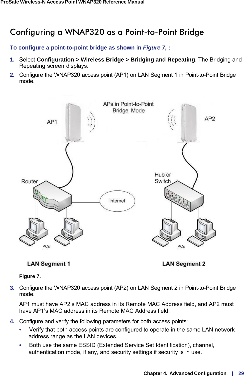   Chapter 4.  Advanced Configuration     |    29ProSafe Wireless-N Access Point WNAP320 Reference Manual Configuring a WNAP320 as a Point-to-Point BridgeTo configure a point-to-point bridge as shown in Figure  7, :1.  Select Configuration &gt; Wireless Bridge &gt; Bridging and Repeating. The Bridging and Repeating screen displays.2.  Configure the WNAP320 access point (AP1) on LAN Segment 1 in Point-to-Point Bridge mode.Figure 7.  3.  Configure the WNAP320 access point (AP2) on LAN Segment 2 in Point-to-Point Bridge mode. AP1 must have AP2’s MAC address in its Remote MAC Address field, and AP2 must have AP1’s MAC address in its Remote MAC Address field.4.  Configure and verify the following parameters for both access points:•     Verify that both access points are configured to operate in the same LAN network address range as the LAN devices.•     Both use the same ESSID (Extended Service Set Identification), channel, authentication mode, if any, and security settings if security is in use.